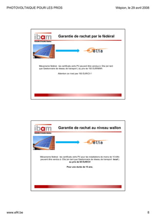 PHOTOVOLTAIQUE POUR LES PROS

Wépion, le 29 avril 2008

Garantie de rachat par le fédéral

Mécanisme fédéral : les certificats verts PV peuvent être vendus à Elia (en tant
que Gestionnaire de réseau de transport ) au prix de 150 EUR/MWh
Attention ce n’est pas 150 EUR/CV !

Garantie de rachat au niveau wallon

Mécanisme fédéral : les certificats verts PV pour les installations de moins de 10 kWc
peuvent être vendus à Elia (en tant que Gestionnaire de réseau de transport local )
au prix de 65 EUR/CV
Pour une durée de 15 ans;

www.ef4.be

8

 