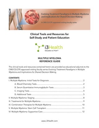 www.i3Health.com
Clinical Tools and Resources for
Self-Study and Patient Education
MULTIPLE MYELOMA
REFERENCE GUIDE
The clinical tools and resources contained herein are provided as educational adjuncts to the
CME/CE/CPE-approved visiting faculty series Evolving Treatment Paradigms in Multiple
Myeloma and Implications for Shared Decision Making.
CONTENTS
I. Multiple Myeloma: Initial Tests for Diagnosis............................................................... 2
A. Blood Chemistry Tests...................................................................................... 2
B. Serum Quantitative Immunoglobulin Tests ...................................................... 3
C. Imaging Tests ................................................................................................... 4
D. Additional Tests ............................................................................................... 5
II. Multiple Myeloma: Staging.......................................................................................... 8
III. Treatments for Multiple Myeloma............................................................................... 9
IV. Combination Therapies for Multiple Myeloma......................................................... 10
V. Multiple Myeloma: Stem Cell Transplant .................................................................. 11
VI. Multiple Myeloma: Supportive Care......................................................................... 12
 
