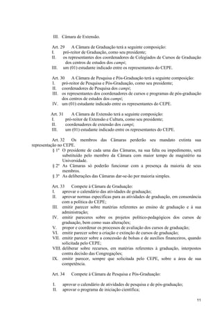 11
III. Câmara de Extensão.
Art. 29 A Câmara de Graduação terá a seguinte composição:
I. pró-reitor de Graduação, como seu presidente;
II. os representantes dos coordenadores de Colegiados de Cursos de Graduação
dos centros de estudos dos campi;
III. um (01) estudante indicado entre os representantes do CEPE.
Art. 30 A Câmara de Pesquisa e Pós-Graduação terá a seguinte composição:
I. pró-reitor de Pesquisa e Pós-Graduação, como seu presidente;
II. coordenadores de Pesquisa dos campi;
III. os representantes dos coordenadores de cursos e programas de pós-graduação
dos centros de estudos dos campi;
IV. um (01) estudante indicado entre os representantes do CEPE.
Art. 31 A Câmara de Extensão terá a seguinte composição:
I. pró-reitor de Extensão e Cultura, como seu presidente;
II. coordenadores de extensão dos campi;
III. um (01) estudante indicado entre os representantes do CEPE.
Art. 32 Os membros das Câmaras perderão seu mandato extinta sua
representação no CEPE.
§ 1º O presidente de cada uma das Câmaras, na sua falta ou impedimento, será
substituído pelo membro da Câmara com maior tempo de magistério na
Universidade.
§ 2º As Câmaras só poderão funcionar com a presença da maioria de seus
membros.
§ 3º As deliberações das Câmaras dar-se-ão por maioria simples.
Art. 33 Compete à Câmara de Graduação:
I. aprovar o calendário das atividades de graduação;
II. aprovar normas específicas para as atividades de graduação, em consonância
com a política do CEPE;
III. emitir parecer sobre matérias referentes ao ensino de graduação e à sua
administração;
IV. emitir pareceres sobre os projetos político-pedagógicos dos cursos de
graduação, bem como suas alterações;
V. propor e coordenar os processos de avaliação dos cursos de graduação;
VI. emitir parecer sobre a criação e extinção de cursos de graduação;
VII. emitir parecer sobre a concessão de bolsas e de auxílios financeiros, quando
solicitada pelo CEPE;
VIII. deliberar sobre recursos, em matérias referentes à graduação, interpostos
contra decisão das Congregações;
IX. emitir parecer, sempre que solicitada pelo CEPE, sobre a área de sua
competência.
Art. 34 Compete à Câmara de Pesquisa e Pós-Graduação:
I. aprovar o calendário de atividades de pesquisa e de pós-graduação;
II. aprovar o programa de iniciação científica;
 