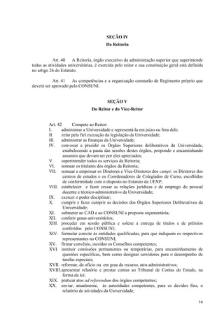 14
SEÇÃO IV
Da Reitoria
Art. 40 A Reitoria, órgão executivo da administração superior que superintende
todas as atividades universitárias, é exercida pelo reitor e sua constituição geral está definida
no artigo 26 do Estatuto.
Art. 41 As competências e a organização constarão de Regimento próprio que
deverá ser aprovado pelo CONSUNI.
SEÇÃO V
Do Reitor e do Vice-Reitor
Art. 42 Compete ao Reitor:
I. administrar a Universidade e representá-la em juízo ou fora dele;
II. zelar pela fiel execução da legislação da Universidade;
III. administrar as finanças da Universidade;
IV. convocar e presidir os Órgãos Superiores deliberativos da Universidade,
estabelecendo a pauta das sessões destes órgãos, propondo e encaminhando
assuntos que devam ser por eles apreciados;
V. superintender todos os serviços da Reitoria;
VI. nomear os titulares dos órgãos da Reitoria;
VII. nomear e empossar os Diretores e Vice-Diretores dos campi; os Diretores dos
centros de estudos e os Coordenadores de Colegiados de Curso, escolhidos
de conformidade com o disposto no Estatuto da UENP;
VIII. estabelecer e fazer cessar as relações jurídicas e de emprego do pessoal
docente e técnico-administrativo da Universidade;
IX. exercer o poder disciplinar;
X. cumprir e fazer cumprir as decisões dos Órgãos Superiores Deliberativos da
Universidade;
XI. submeter ao CAD e ao CONSUNI a proposta orçamentária;
XII. conferir graus universitários;
XIII. proceder em sessão pública e solene a entrega de títulos e de prêmios
conferidos pelo CONSUNI;
XIV. formular convite às entidades qualificadas, para que indiquem os respectivos
representantes no CONSUNI;
XV. firmar convênio, ouvidos os Conselhos competentes;
XVI. instituir comissões permanentes ou temporárias, para encaminhamento de
questões específicas, bem como designar servidores para o desempenho de
tarefas especiais;
XVII. reformar, de ofício ou em grau de recurso, atos administrativos;
XVIII.apresentar relatório e prestar contas ao Tribunal de Contas do Estado, na
forma da lei;
XIX. praticar atos ad referendum dos órgãos competentes;
XX. enviar, anualmente, às autoridades competentes, para os devidos fins, o
relatório de atividades da Universidade;
 