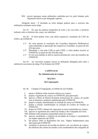 15
XXI. exercer quaisquer outras atribuições conferidas por Lei, pelo Estatuto, pelo
Regimento Geral ou por delegação superior.
Parágrafo único - É facultado ao reitor delegar poderes para o exercício das
atribuições constantes neste artigo.
Art. 43 No caso da ausência temporária do reitor e do vice-reitor, o primeiro
indicará, entre os diretores dos campi, seu substituto.
Art. 44 O reitor poderá vetar, com efeito suspensivo, resoluções do CAD, do
CEPE e do CONSUNI.
§ 1º Os vetos apostos às resoluções dos Conselhos Superiores Deliberativos
serão submetidos à apreciação dos respectivos Conselhos, no prazo de três
(03) dias úteis.
§ 2º Derrubado o veto pelo CAD ou pelo CEPE, o reitor poderá recorrer ao
CONSUNI, no prazo de três (03) dias úteis.
§ 3º O veto será mantido se obtiver maioria absoluta dos votos dos membros do
CONSUNI.
Art. 45 Ao vice-reitor compete exercer as atribuições delegadas pelo reitor e
substituí-lo nos termos do artigo 29 do Estatuto da UENP.
CAPÍTULO II
Da Administração do Campus
SEÇÃO I
Da Congregação
Art. 46 Compete à Congregação, no âmbito de sua Unidade:
I. opinar e deliberar sobre assuntos relativos ao campus;
II. propor o regimento do campus ao CONSUNI, para aprovação;
III. aprovar o Plano de Desenvolvimento Institucional do campus, de acordo
com as diretrizes e políticas estabelecidas pelo CONSUNI;
IV. propor a criação, transformação ou extinção de cursos ao CONSUNI;
V. propor a criação, transformação ou extinção de Centros de Estudos ao
CONSUNI;
VI. propor ao CEPE o número de vagas para os cursos ministrados no campus;
VII. aprovar os regimentos dos centros de estudos e dos Colegiados de Curso;
VIII. deliberar sobre proposta orçamentária anual do campus;
IX. aprovar, anualmente, o relatório de atividades do Campus e encaminhá-lo
aos órgãos superiores da UENP;
X. dar parecer sobre os Regimentos dos seus Órgãos Suplementares para
aprovação pelo CONSUNI;
XI. coordenar os processos de escolha do diretor e do vice-diretor do campus,
dos diretores dos centros de estudos e dos coordenadores dos colegiados de
 