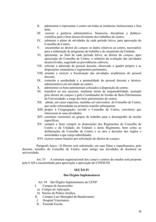 18
II. administrar e representar o centro em todas as instâncias institucionais e fora
dela;
III. exercer a gerência administrativa, financeira, disciplinar e didático-
científica para o bom desenvolvimento dos trabalhos do centro;
IV. submeter o plano de atividades de cada período letivo, para aprovação do
Conselho de Centro;
V. encaminhar ao diretor do campus os dados relativos ao centro, necessários
para a elaboração de programas de trabalho e do orçamento da Unidade;
VI. apresentar, ao final de cada período letivo, ao diretor do campus, após
apreciação do Conselho de Centro, o relatório da avaliação das atividades
desenvolvidas, sugerindo as providências cabíveis;
VII. solicitar a admissão de pessoal docente, observado o quadro próprio e as
disposições estatutárias e regimentais pertinentes;
VIII. orientar e exercer a fiscalização das atividades acadêmicas do pessoal
docente;
IX. controlar a assiduidade e a pontualidade do pessoal docente e técnico-
administrativo em atividade no centro;
X. administrar os bens patrimoniais colocados à disposição do centro;
XI. transferir ao seu sucessor, mediante termo de responsabilidade, assinado
pelo diretor do campus e pelo Coordenador de Gestão de Bens Patrimoniais
da Universidade, a carga dos bens patrimoniais do centro;
XII. adotar, em casos especiais, medidas ad referendum do Conselho de Centro,
que serão referendadas na primeira reunião subsequente;
XIII. propor à Congregação, ouvido o Conselho de Centro, convênios que
interessem às suas atividades;
XIV. constituir comissões ou grupos de trabalho para o desempenho de tarefas
específicas;
XV. cumprir e fazer cumprir as disposições dos Regimentos do Conselho de
Centro e da Unidade; do Estatuto e deste Regimento, bem como as
deliberações do Conselho de Centro e os atos e decisões dos órgãos e
autoridades a que esteja subordinado;
XVI. exercer outras funções por solicitação do diretor do campus.
Parágrafo único - O Diretor será substituído, em suas faltas e impedimentos, pelo
docente, membro do Conselho de Centro, mais antigo nas atividades de docência na
universidade.
Art. 53 A estrutura organizacional dos campi e centros de estudos será proposta
pelo CAD e encaminhada para apreciação e aprovação do CONSUNI.
SEÇÃO IV
Dos Órgãos Suplementares
Art. 54 São Órgãos Suplementares da UENP:
I. Campus de Jacarezinho:
a) Colégio de Aplicação;
b) Núcleo de Prática Jurídica.
II. Campus Luiz Meneghel de Bandeirantes:
I. Hospital Veterinário;
II. Fazenda Escola.
 