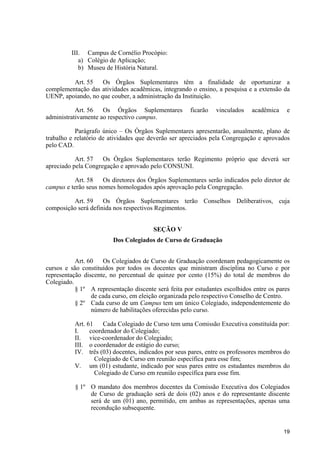 19
III. Campus de Cornélio Procópio:
a) Colégio de Aplicação;
b) Museu de História Natural.
Art. 55 Os Órgãos Suplementares têm a finalidade de oportunizar a
complementação das atividades acadêmicas, integrando o ensino, a pesquisa e a extensão da
UENP, apoiando, no que couber, a administração da Instituição.
Art. 56 Os Órgãos Suplementares ficarão vinculados acadêmica e
administrativamente ao respectivo campus.
Parágrafo único – Os Órgãos Suplementares apresentarão, anualmente, plano de
trabalho e relatório de atividades que deverão ser apreciados pela Congregação e aprovados
pelo CAD.
Art. 57 Os Órgãos Suplementares terão Regimento próprio que deverá ser
apreciado pela Congregação e aprovado pelo CONSUNI.
Art. 58 Os diretores dos Órgãos Suplementares serão indicados pelo diretor de
campus e terão seus nomes homologados após aprovação pela Congregação.
Art. 59 Os Órgãos Suplementares terão Conselhos Deliberativos, cuja
composição será definida nos respectivos Regimentos.
SEÇÃO V
Dos Colegiados de Curso de Graduação
Art. 60 Os Colegiados de Curso de Graduação coordenam pedagogicamente os
cursos e são constituídos por todos os docentes que ministram disciplina no Curso e por
representação discente, no percentual de quinze por cento (15%) do total de membros do
Colegiado.
§ 1º A representação discente será feita por estudantes escolhidos entre os pares
de cada curso, em eleição organizada pelo respectivo Conselho de Centro.
§ 2º Cada curso de um Campus tem um único Colegiado, independentemente do
número de habilitações oferecidas pelo curso.
Art. 61 Cada Colegiado de Curso tem uma Comissão Executiva constituída por:
I. coordenador do Colegiado;
II. vice-coordenador do Colegiado;
III. o coordenador de estágio do curso;
IV. três (03) docentes, indicados por seus pares, entre os professores membros do
Colegiado de Curso em reunião específica para esse fim;
V. um (01) estudante, indicado por seus pares entre os estudantes membros do
Colegiado de Curso em reunião específica para esse fim.
§ 1º O mandato dos membros docentes da Comissão Executiva dos Colegiados
de Curso de graduação será de dois (02) anos e do representante discente
será de um (01) ano, permitido, em ambas as representações, apenas uma
recondução subsequente.
 