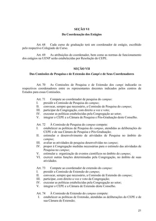21
SEÇÃO VI
Da Coordenação dos Estágios
Art. 68 Cada curso de graduação terá um coordenador de estágio, escolhido
pelo respectivo Colegiado de Curso.
Art. 69 As atribuições do coordenador, bem como as normas de funcionamento
dos estágios na UENP serão estabelecidas por Resolução do CEPE.
SEÇÃO VII
Das Comissões de Pesquisa e de Extensão dos Campi e de Seus Coordenadores
Art. 70 As Comissões de Pesquisa e de Extensão dos campi indicarão os
respectivos coordenadores entre os representantes docentes indicados pelos centros de
Estudos para essas Comissões.
Art. 71 Compete ao coordenador de pesquisa do campus:
I. presidir a Comissão de Pesquisa do campus;
II. convocar, sempre que necessário, a Comissão de Pesquisa do campus;
III. participar da Congregação, com direito a voz e voto;
IV. executar as políticas estabelecidas pela Congregação ao setor;
V. integrar o CEPE e a Câmara de Pesquisa e Pós-Graduação deste Conselho.
Art. 72 À Comissão de Pesquisa do campus compete:
I. estabelecer as políticas de Pesquisa do campus, atendidas as deliberações do
CEPE e de sua Câmara de Pesquisa e Pós-Graduação;
II. estimular o desenvolvimento de atividades de Pesquisa no âmbito do
campus;
III. avaliar as atividades de pesquisa desenvolvidas no campus;
IV. propor à Congregação medidas necessárias para o estímulo das atividades de
Pesquisa no campus;
V. estimular a organização de eventos científicos no âmbito do campus;
VI. exercer outras funções determinadas pela Congregação, no âmbito de suas
atividades.
Art. 73 Compete ao coordenador de extensão do campus:
I. presidir a Comissão de Extensão do campus;
II. convocar, sempre que necessário, a Comissão de Extensão do campus;
III. participar, com direito a voz e voto da Congregação;
IV. executar as políticas estabelecidas pela Congregação ao setor;
V. integrar o CEPE e a Câmara de Extensão deste Conselho.
Art. 74 À Comissão de Extensão do campus compete:
I. estabelecer as políticas de Extensão, atendidas as deliberações do CEPE e de
sua Câmara de Extensão;
 