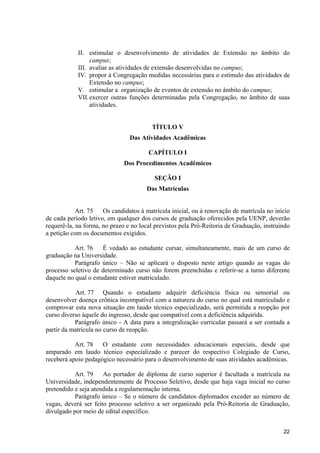 22
II. estimular o desenvolvimento de atividades de Extensão no âmbito do
campus;
III. avaliar as atividades de extensão desenvolvidas no campus;
IV. propor à Congregação medidas necessárias para o estímulo das atividades de
Extensão no campus;
V. estimular a organização de eventos de extensão no âmbito do campus;
VII.exercer outras funções determinadas pela Congregação, no âmbito de suas
atividades.
TÍTULO V
Das Atividades Acadêmicas
CAPÍTULO I
Dos Procedimentos Acadêmicos
SEÇÃO I
Das Matrículas
Art. 75 Os candidatos à matrícula inicial, ou à renovação de matrícula no início
de cada período letivo, em qualquer dos cursos de graduação oferecidos pela UENP, deverão
requerê-la, na forma, no prazo e no local previstos pela Pró-Reitoria de Graduação, instruindo
a petição com os documentos exigidos.
Art. 76 É vedado ao estudante cursar, simultaneamente, mais de um curso de
graduação na Universidade.
Parágrafo único – Não se aplicará o disposto neste artigo quando as vagas do
processo seletivo de determinado curso não forem preenchidas e referir-se a turno diferente
daquele no qual o estudante estiver matriculado.
Art. 77 Quando o estudante adquirir deficiência física ou sensorial ou
desenvolver doença crônica incompatível com a natureza do curso no qual está matriculado e
comprovar esta nova situação em laudo técnico especializado, será permitida a reopção por
curso diverso àquele do ingresso, desde que compatível com a deficiência adquirida.
Parágrafo único - A data para a integralização curricular passará a ser contada a
partir da matrícula no curso de reopção.
Art. 78 O estudante com necessidades educacionais especiais, desde que
amparado em laudo técnico especializado e parecer do respectivo Colegiado de Curso,
receberá apoio pedagógico necessário para o desenvolvimento de suas atividades acadêmicas.
Art. 79 Ao portador de diploma de curso superior é facultada a matrícula na
Universidade, independentemente de Processo Seletivo, desde que haja vaga inicial no curso
pretendido e seja atendida a regulamentação interna.
Parágrafo único – Se o número de candidatos diplomados exceder ao número de
vagas, deverá ser feito processo seletivo a ser organizado pela Pró-Reitoria de Graduação,
divulgado por meio de edital específico.
 