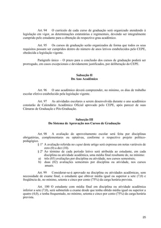 25
Art. 94 O currículo de cada curso de graduação será organizado atendendo à
legislação em vigor, as determinações estatutárias e regimentais, devendo ser integralmente
cumprido pelo estudante para a obtenção do respectivo grau acadêmico.
Art. 95 Os cursos de graduação serão organizados de forma que todos os seus
requisitos possam ser cumpridos dentro do número de anos letivos estabelecidos pelo CEPE,
obedecida a legislação vigente.
Parágrafo único – O prazo para a conclusão dos cursos de graduação poderá ser
prorrogado, em casos excepcionais e devidamente justificados, por deliberação do CEPE.
Subseção II
Do Ano Acadêmico
Art. 96 O ano acadêmico deverá compreender, no mínimo, os dias de trabalho
escolar efetivo estabelecido pela legislação vigente.
Art. 97 As atividades escolares a serem desenvolvida durante o ano acadêmico
constarão de Calendário Acadêmico Oficial aprovado pelo CEPE, após parecer de suas
Câmaras de Graduação e Pós-Graduação.
Subseção III
Do Sistema de Aprovação nos Cursos de Graduação
Art. 98 A avaliação do aproveitamento escolar será feita por disciplinas
obrigatórias, complementares ou optativas, conforme o respectivo projeto político-
pedagógico.
§ 1º A avaliação referida no caput deste artigo será expressa em notas variáveis de
zero (0) a dez (10).
§ 2º Ao término de cada período letivo será atribuída ao estudante, em cada
disciplina ou atividade acadêmica, uma média final resultante de, no mínimo:
a) três (03) avaliações por disciplina ou atividade, nos cursos semestrais;
b) duas (02) avaliações semestrais por disciplina ou atividade, nos cursos
anuais.
Art. 99 Considerar-se-á aprovado na disciplina ou atividades acadêmicas, sem
necessidade de exame final, o estudante que obtiver média igual ou superior a sete (7,0) e
freqüência de, no mínimo, setenta e cinco por cento (75%) da carga horária prevista.
Art. 100 O estudante com média final em disciplina ou atividade acadêmica
inferior a sete (7,0), será submetido a exame desde que tenha obtido média igual ou superior a
quatro (4,0), e tenha frequentado, no mínimo, setenta e cinco por cento (75%) da carga horária
prevista.
 