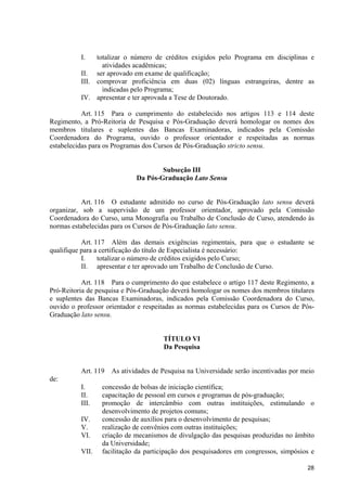 28
I. totalizar o número de créditos exigidos pelo Programa em disciplinas e
atividades acadêmicas;
II. ser aprovado em exame de qualificação;
III. comprovar proficiência em duas (02) línguas estrangeiras, dentre as
indicadas pelo Programa;
IV. apresentar e ter aprovada a Tese de Doutorado.
Art. 115 Para o cumprimento do estabelecido nos artigos 113 e 114 deste
Regimento, a Pró-Reitoria de Pesquisa e Pós-Graduação deverá homologar os nomes dos
membros titulares e suplentes das Bancas Examinadoras, indicados pela Comissão
Coordenadora do Programa, ouvido o professor orientador e respeitadas as normas
estabelecidas para os Programas dos Cursos de Pós-Graduação stricto sensu.
Subseção III
Da Pós-Graduação Lato Sensu
Art. 116 O estudante admitido no curso de Pós-Graduação lato sensu deverá
organizar, sob a supervisão de um professor orientador, aprovado pela Comissão
Coordenadora do Curso, uma Monografia ou Trabalho de Conclusão de Curso, atendendo às
normas estabelecidas para os Cursos de Pós-Graduação lato sensu.
Art. 117 Além das demais exigências regimentais, para que o estudante se
qualifique para a certificação do título de Especialista é necessário:
I. totalizar o número de créditos exigidos pelo Curso;
II. apresentar e ter aprovado um Trabalho de Conclusão de Curso.
Art. 118 Para o cumprimento do que estabelece o artigo 117 deste Regimento, a
Pró-Reitoria de pesquisa e Pós-Graduação deverá homologar os nomes dos membros titulares
e suplentes das Bancas Examinadoras, indicados pela Comissão Coordenadora do Curso,
ouvido o professor orientador e respeitadas as normas estabelecidas para os Cursos de Pós-
Graduação lato sensu.
TÍTULO VI
Da Pesquisa
Art. 119 As atividades de Pesquisa na Universidade serão incentivadas por meio
de:
I. concessão de bolsas de iniciação científica;
II. capacitação de pessoal em cursos e programas de pós-graduação;
III. promoção de intercâmbio com outras instituições, estimulando o
desenvolvimento de projetos comuns;
IV. concessão de auxílios para o desenvolvimento de pesquisas;
V. realização de convênios com outras instituições;
VI. criação de mecanismos de divulgação das pesquisas produzidas no âmbito
da Universidade;
VII. facilitação da participação dos pesquisadores em congressos, simpósios e
 