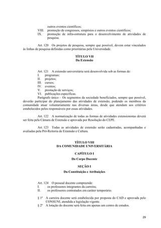 29
outros eventos científicos;
VIII. promoção de congressos, simpósios e outros eventos científicos;
IX. promoção de infra-estrutura para o desenvolvimento de atividades de
pesquisa.
Art. 120 Os projetos de pesquisa, sempre que possível, devem estar vinculados
às linhas de pesquisa definidas como prioritárias pela Universidade.
TÍTULO VII
Da Extensão
Art. 121 A extensão universitária será desenvolvida sob as formas de:
I. programas;
II. projetos;
III. cursos;
IV. eventos;
V. prestação de serviços;
VI. publicações específicas.
Parágrafo único – Os segmentos da sociedade beneficiados, sempre que possível,
deverão participar do planejamento das atividades de extensão, podendo os membros da
comunidade atuar voluntariamente nas diversas áreas, desde que atendam aos critérios
estabelecidos pelos responsáveis por essas atividades.
Art. 122 A normatização de todas as formas de atividades extensionistas deverá
ser feita pela Câmara de Extensão e aprovada por Resolução do CEPE.
Art. 123 Todas as atividades de extensão serão cadastradas, acompanhadas e
avaliadas pela Pró-Reitoria de Extensão e Cultura.
TÍTULO VIII
DA COMUNIDADE UNIVERSITÁRIA
CAPÍTULO I
Do Corpo Docente
SEÇÃO I
Da Constituição e Atribuições
Art. 124 O pessoal docente compreende:
I. os professores integrantes da carreira;
II. os professores contratados em caráter temporário.
§ 1º A carreira docente será estabelecida por proposta do CAD e aprovada pelo
CONSUNI, atendida a legislação vigente.
§ 2º A lotação do docente será feita em apenas um centro de estudos.
 