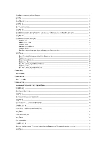 DOS PROCEDIMENTOS ACADÊMICOS..................................................................................................................22
SEÇÃO I............................................................................................................................................................22
DAS MATRÍCULAS..............................................................................................................................................22
SEÇÃO II ..........................................................................................................................................................23
DA TRANSFERÊNCIA ..........................................................................................................................................23
SEÇÃO III .........................................................................................................................................................24
DOS CURSOS DE GRADUAÇÃO E PÓS-GRADUAÇÃO E PROGRAMAS DE PÓS-GRADUAÇÃO..................................24
SEÇÃO IV.........................................................................................................................................................24
DOS CURSOS DE GRADUAÇÃO ...........................................................................................................................24
SUBSEÇÃO I................................................................................................................................................24
DOS CURRÍCULOS.......................................................................................................................................24
SUBSEÇÃO II...............................................................................................................................................25
DO ANO ACADÊMICO .................................................................................................................................25
SUBSEÇÃO III .............................................................................................................................................25
DO SISTEMA DE APROVAÇÃO NOS CURSOS DE GRADUAÇÃO .....................................................................25
SEÇÃO V..........................................................................................................................................................26
DOS CURSOS E PROGRAMAS DE PÓS-GRADUAÇÃO ....................................................................................26
SUBSEÇÃO I................................................................................................................................................26
DISPOSIÇÕES GERAIS..................................................................................................................................26
SUBSEÇÃO II...............................................................................................................................................27
DA PÓS-GRADUAÇÃO STRICTO SENSU ........................................................................................................27
SUBSEÇÃO III .............................................................................................................................................28
DA PÓS-GRADUAÇÃO LATO SENSU.............................................................................................................28
TÍTULO VI..........................................................................................................................................................28
DA PESQUISA ....................................................................................................................................................28
TÍTULO VII ........................................................................................................................................................29
DA EXTENSÃO...................................................................................................................................................29
TÍTULO VIII.......................................................................................................................................................29
DA COMUNIDADE UNIVERSITÁRIA......................................................................................................29
CAPÍTULO I.....................................................................................................................................................29
DO CORPO DOCENTE..........................................................................................................................................29
SEÇÃO I............................................................................................................................................................29
DA CONSTITUIÇÃO E ATRIBUIÇÕES....................................................................................................................29
SEÇÃO II ..........................................................................................................................................................30
DO INGRESSO NA CARREIRA DOCENTE ..............................................................................................................30
CAPÍTULO II....................................................................................................................................................32
DO CORPO TÉCNICO-ADMINISTRATIVO .............................................................................................................32
SEÇÃO I............................................................................................................................................................32
DA CONSTITUIÇÃO.............................................................................................................................................32
SEÇÃO II ..........................................................................................................................................................33
DA ADMISSÃO....................................................................................................................................................33
CAPÍTULO III ..................................................................................................................................................33
REGIME JURÍDICO E DE TRABALHO DOS CORPOS DOCENTE E TÉCNICO-ADMINISTRATIVO ................................33
SEÇÃO I............................................................................................................................................................34
 