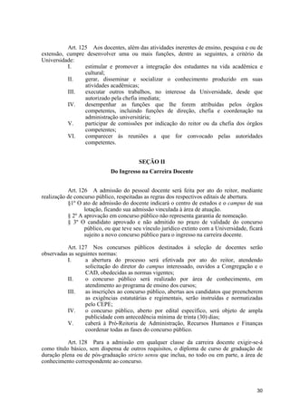 30
Art. 125 Aos docentes, além das atividades inerentes de ensino, pesquisa e ou de
extensão, cumpre desenvolver uma ou mais funções, dentre as seguintes, a critério da
Universidade:
I. estimular e promover a integração dos estudantes na vida acadêmica e
cultural;
II. gerar, disseminar e socializar o conhecimento produzido em suas
atividades acadêmicas;
III. executar outros trabalhos, no interesse da Universidade, desde que
autorizado pela chefia imediata;
IV. desempenhar as funções que lhe forem atribuídas pelos órgãos
competentes, incluindo funções de direção, chefia e coordenação na
administração universitária;
V. participar de comissões por indicação do reitor ou da chefia dos órgãos
competentes;
VI. comparecer às reuniões a que for convocado pelas autoridades
competentes.
SEÇÃO II
Do Ingresso na Carreira Docente
Art. 126 A admissão do pessoal docente será feita por ato do reitor, mediante
realização de concurso público, respeitadas as regras dos respectivos editais de abertura.
§1º O ato de admissão do docente indicará o centro de estudos e o campus de sua
lotação, ficando sua admissão vinculada à área de atuação.
§ 2º A aprovação em concurso público não representa garantia de nomeação.
§ 3º O candidato aprovado e não admitido no prazo de validade do concurso
público, ou que teve seu vínculo jurídico extinto com a Universidade, ficará
sujeito a novo concurso público para o ingresso na carreira docente.
Art. 127 Nos concursos públicos destinados à seleção de docentes serão
observadas as seguintes normas:
I. a abertura do processo será efetivada por ato do reitor, atendendo
solicitação do diretor do campus interessado, ouvidos a Congregação e o
CAD, obedecidas as normas vigentes;
II. o concurso público será realizado por área de conhecimento, em
atendimento ao programa de ensino dos cursos;
III. as inscrições ao concurso público, abertas aos candidatos que preencherem
as exigências estatutárias e regimentais, serão instruídas e normatizadas
pelo CEPE;
IV. o concurso público, aberto por edital específico, será objeto de ampla
publicidade com antecedência mínima de trinta (30) dias;
V. caberá à Pró-Reitoria de Administração, Recursos Humanos e Finanças
coordenar todas as fases do concurso público.
Art. 128 Para a admissão em qualquer classe da carreira docente exigir-se-á
como título básico, sem dispensa de outros requisitos, o diploma de curso de graduação de
duração plena ou de pós-graduação stricto sensu que inclua, no todo ou em parte, a área de
conhecimento correspondente ao concurso.
 