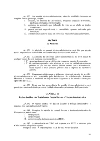 33
Art. 135 Ao servidor técnico-administrativo, além das atividades inerentes ao
cargo ou função que ocupa, cumpre:
I. executar, no interesse da Universidade, programas especiais de trabalho,
desde que autorizado pela Instituição;
II. participar de comissões por indicação do reitor ou da chefia de órgãos
competentes;
III. prestar serviços especializados à comunidade, quando solicitado pela
Instituição;
IV. comparecer às reuniões a que for convocado pelas autoridades competentes.
SEÇÃO II
Da Admissão
Art. 136 A admissão do pessoal técnico-administrativo será feita por ato do
reitor, respeitando-se os resultados obtidos nos respectivos concursos públicos.
Art. 137 A admissão de servidores técnico-administrativos, no nível inicial de
qualquer classe, dar-se-á mediante concurso público.
§ 1º A aprovação em concurso público não representa garantia de nomeação.
§ 2º O candidato aprovado e não admitido no prazo de validade do concurso
público, ou que teve seu vínculo jurídico extinto com a Universidade,
ficará sujeito a novo concurso público para o ingresso na respectiva
carreira.
Art. 138 O concurso público para as diferentes classes da carreira do servidor
técnico-administrativo será promovido pela Pró-Reitoria de Administração, Recursos
Humanos e Finanças e obedecerá ao disposto neste Regimento e às normas e instruções
aprovadas pelo CAD.
Art. 139 Desde que haja concordância do servidor técnico-administrativo será
permitida a sua transferência para outra Unidade, observados os interesses da Universidade.
CAPÍTULO III
Regime Jurídico e de Trabalho dos Corpos Docente e Técnico-Administrativo
Art. 140 O regime jurídico do pessoal docente e técnico-administrativo é
regulado pela legislação estadual vigente.
Art. 141 O regime de trabalho do pessoal docente e técnico-administrativo da
Universidade poderá ser de:
I. tempo parcial;
II. tempo integral;
III. tempo integral e dedicação exclusiva (TIDE).
Art. 142 A normatização do TIDE será proposta pelo CEPE e aprovada pelo
CAD, atendida a legislação vigente.
Parágrafo único - A implantação do TIDE dar-se-á por ato do reitor.
 