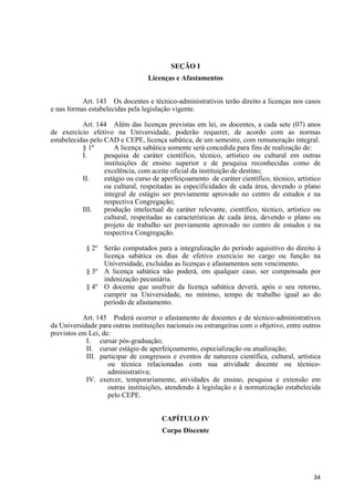34
SEÇÃO I
Licenças e Afastamentos
Art. 143 Os docentes e técnico-administrativos terão direito a licenças nos casos
e nas formas estabelecidas pela legislação vigente.
Art. 144 Além das licenças previstas em lei, os docentes, a cada sete (07) anos
de exercício efetivo na Universidade, poderão requerer, de acordo com as normas
estabelecidas pelo CAD e CEPE, licença sabática, de um semestre, com remuneração integral.
§ 1º A licença sabática somente será concedida para fins de realização de:
I. pesquisa de caráter científico, técnico, artístico ou cultural em outras
instituições de ensino superior e de pesquisa reconhecidas como de
excelência, com aceite oficial da instituição de destino;
II. estágio ou curso de aperfeiçoamento de caráter científico, técnico, artístico
ou cultural, respeitadas as especificidades de cada área, devendo o plano
integral de estágio ser previamente aprovado no centro de estudos e na
respectiva Congregação;
III. produção intelectual de caráter relevante, científico, técnico, artístico ou
cultural, respeitadas as características de cada área, devendo o plano ou
projeto de trabalho ser previamente aprovado no centro de estudos e na
respectiva Congregação.
§ 2º Serão computados para a integralização do período aquisitivo do direito à
licença sabática os dias de efetivo exercício no cargo ou função na
Universidade, excluídas as licenças e afastamentos sem vencimento.
§ 3º A licença sabática não poderá, em qualquer caso, ser compensada por
indenização pecuniária.
§ 4º O docente que usufruir da licença sabática deverá, após o seu retorno,
cumprir na Universidade, no mínimo, tempo de trabalho igual ao do
período de afastamento.
Art. 145 Poderá ocorrer o afastamento de docentes e de técnico-administrativos
da Universidade para outras instituições nacionais ou estrangeiras com o objetivo, entre outros
previstos em Lei, de:
I. cursar pós-graduação;
II. cursar estágio de aperfeiçoamento, especialização ou atualização;
III. participar de congressos e eventos de natureza científica, cultural, artística
ou técnica relacionadas com sua atividade docente ou técnico-
administrativa;
IV. exercer, temporariamente, atividades de ensino, pesquisa e extensão em
outras instituições, atendendo à legislação e à normatização estabelecida
pelo CEPE.
CAPÍTULO IV
Corpo Discente
 