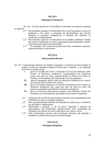35
SEÇÃO I
Disposições Preliminares
Art. 146 O corpo discente da Universidade é constituído de estudantes regulares
ou especiais.
§ 1º São estudantes regulares os matriculados ativos que frequentam os cursos de
graduação e nos cursos e programas de pós-graduação, que deverão
obedecer os requisitos indispensáveis à obtenção dos diplomas ou
certificados correspondentes.
§ 2º São estudantes especiais os matriculados em atividades acadêmicas isoladas
dos cursos de graduação ou cursos e programas de pós-graduação e aqueles
participantes de programa de intercâmbio.
§ 3º Os estudantes com matrícula trancada não serão considerados regulares,
enquanto perdurar o trancamento.
SEÇÃO II
Representação Discente
Art. 147 A representação discente nos Órgãos Colegiados e Comissões da Universidade só
poderá ser feita por estudantes regulares durante todo o mandato, e sua indicação
será feita da seguinte forma:
I. para os Conselhos de Centro e Colegiados de Curso de graduação, pelos
Centros ou Diretórios Acadêmicos correspondentes aos respectivos
cursos, por meio de ofício, respectivamente ao Diretor do Centro de
Estudos e à Coordenação do Colegiado de Curso de graduação;
II. para a Congregação, pelos Centros ou Diretórios Acadêmicos do campus,
por meio de ofício ao diretor do campus;
III. para os Conselhos Superiores e Comissões Permanente, pelos Centros ou
Diretórios Acadêmicos dos campi, por meio de ofício ao reitor, em
processo coordenado pelo Diretório Central dos Estudantes;
IV. para as Comissões institucionais eventuais, pelo Diretório Central dos
Estudantes, por solicitação das autoridades universitárias competentes.
§ 1º O processo de escolha dos representantes discentes será regulamentado pelo
CONSUNI, ouvidas as entidades estudantis.
§ 2º Para cada representante discente será indicado um suplente que o substituirá
em suas faltas e impedimentos.
§ 3º Oficializada a indicação, o ato de posse, respeitada a instância da
representação, será formalizado, respectivamente, pelo coordenador do
Colegiado, pelo diretor de centro e pelo diretor do campus e reitor.
§ 4º Toda representação discente será considerada relevante, não podendo o
estudante ser punido pelo exercício da representação.
TÍTULO IX
Do Regime Disciplinar
 