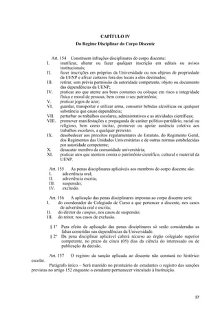37
CAPÍTULO IV
Do Regime Disciplinar do Corpo Discente
Art. 154 Constituem infrações disciplinares do corpo discente:
I. inutilizar, alterar ou fazer qualquer inscrição em editais ou avisos
institucionais;
II. fazer inscrições em próprios da Universidade ou nos objetos de propriedade
da UENP e afixar cartazes fora dos locais a eles destinados;
III. retirar, sem prévia permissão da autoridade competente, objeto ou documento
das dependências da UENP;
IV. praticar ato que atente aos bons costumes ou coloque em risco a integridade
física e moral de pessoas, bem como o seu patrimônio;
V. praticar jogos de azar;
VI. guardar, transportar e utilizar arma, consumir bebidas alcoólicas ou qualquer
substância que cause dependência;
VII. perturbar os trabalhos escolares, administrativos e as atividades científicas;
VIII. promover manifestações e propaganda de caráter político-partidário, racial ou
religioso, bem como incitar, promover ou apoiar ausência coletiva aos
trabalhos escolares, a qualquer pretexto;
IX. desobedecer aos preceitos regulamentares do Estatuto, do Regimento Geral,
dos Regimentos das Unidades Universitárias e de outras normas estabelecidas
por autoridade competente;
X. desacatar membro da comunidade universitária;
XI. praticar atos que atentem contra o patrimônio científico, cultural e material da
UENP.
Art. 155 As penas disciplinares aplicáveis aos membros do corpo discente são:
I. advertência oral;
II. advertência escrita;
III. suspensão;
IV. exclusão.
Art. 156 A aplicação das penas disciplinares impostas ao corpo discente será:
I. do coordenador do Colegiado de Curso a que pertencer o discente, nos casos
de advertência oral e escrita;
II. do diretor do campus, nos casos de suspensão;
III. do reitor, nos casos de exclusão.
§ 1º Para efeito de aplicação das penas disciplinares só serão consideradas as
faltas cometidas nas dependências da Universidade.
§ 2º Da pena disciplinar aplicável caberá recurso ao órgão colegiado superior
competente, no prazo de cinco (05) dias da ciência do interessado ou de
publicação da decisão.
Art. 157 O registro da sanção aplicada ao discente não constará no histórico
escolar.
Parágrafo único – Será mantido no prontuário do estudantes o registro das sanções
previstas no artigo 152 enquanto o estudante permanecer vinculado à Instituição.
 