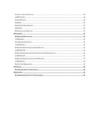 LICENÇAS E AFASTAMENTOS .............................................................................................................................34
CAPÍTULO IV..................................................................................................................................................34
CORPO DISCENTE...............................................................................................................................................34
SEÇÃO I............................................................................................................................................................35
DISPOSIÇÕES PRELIMINARES..............................................................................................................................35
SEÇÃO II ..........................................................................................................................................................35
REPRESENTAÇÃO DISCENTE...............................................................................................................................35
TÍTULO IX..........................................................................................................................................................35
DO REGIME DISCIPLINAR ................................................................................................................................35
CAPÍTULO I ....................................................................................................................................................36
DAS DISPOSIÇÕES GERAIS..................................................................................................................................36
CAPÍTULO II...................................................................................................................................................36
DO REGIME DISCIPLINAR DO CORPO DOCENTE..................................................................................................36
CAPÍTULO III..................................................................................................................................................36
DO REGIME DISCIPLINAR DO CORPO TÉCNICO-ADMINISTRATIVO .....................................................................36
CAPÍTULO IV..................................................................................................................................................37
DO REGIME DISCIPLINAR DO CORPO DISCENTE .................................................................................................37
CAPÍTULO V...................................................................................................................................................38
DAS OUTRAS DISPOSIÇÕES ................................................................................................................................38
TÍTULO X ...........................................................................................................................................................38
DAS DIGNIDADES UNIVERSITÁRIAS .................................................................................................................38
TÍTULO XI..........................................................................................................................................................39
DAS DISPOSIÇÕES FINAIS E TRANSITÓRIAS.....................................................................................................39
 