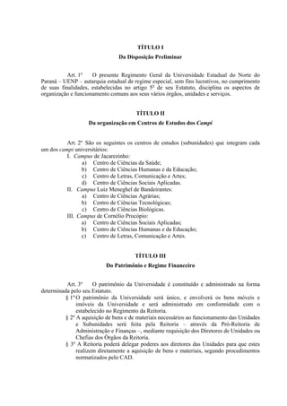 TÍTULO I
Da Disposição Preliminar
Art. 1º O presente Regimento Geral da Universidade Estadual do Norte do
Paraná – UENP – autarquia estadual de regime especial, sem fins lucrativos, no cumprimento
de suas finalidades, estabelecidas no artigo 5o
de seu Estatuto, disciplina os aspectos de
organização e funcionamento comuns aos seus vários órgãos, unidades e serviços.
TÍTULO II
Da organização em Centros de Estudos dos Campi
Art. 2º São os seguintes os centros de estudos (subunidades) que integram cada
um dos campi universitários:
I. Campus de Jacarezinho:
a) Centro de Ciências da Saúde;
b) Centro de Ciências Humanas e da Educação;
c) Centro de Letras, Comunicação e Artes;
d) Centro de Ciências Sociais Aplicadas.
II. Campus Luiz Meneghel de Bandeirantes:
a) Centro de Ciências Agrárias;
b) Centro de Ciências Tecnológicas;
c) Centro de Ciências Biológicas.
III. Campus de Cornélio Procópio:
a) Centro de Ciências Sociais Aplicadas;
b) Centro de Ciências Humanas e da Educação;
c) Centro de Letras, Comunicação e Artes.
TÍTULO III
Do Patrimônio e Regime Financeiro
Art. 3º O patrimônio da Universidade é constituído e administrado na forma
determinada pelo seu Estatuto.
§ 1º O patrimônio da Universidade será único, e envolverá os bens móveis e
imóveis da Universidade e será administrado em conformidade com o
estabelecido no Regimento da Reitoria.
§ 2º A aquisição de bens e de materiais necessários ao funcionamento das Unidades
e Subunidades será feita pela Reitoria – através da Pró-Reitoria de
Administração e Finanças –, mediante requisição dos Diretores de Unidades ou
Chefias dos Órgãos da Reitoria.
§ 3º A Reitoria poderá delegar poderes aos diretores das Unidades para que estes
realizem diretamente a aquisição de bens e materiais, segundo procedimentos
normatizados pelo CAD.
 