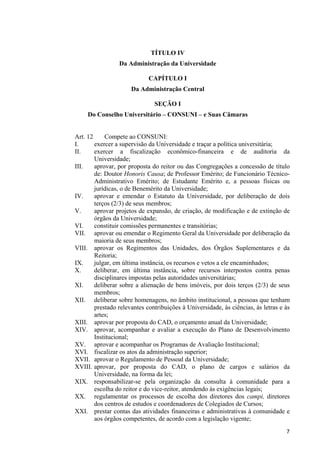 7
TÍTULO IV
Da Administração da Universidade
CAPÍTULO I
Da Administração Central
SEÇÃO I
Do Conselho Universitário – CONSUNI – e Suas Câmaras
Art. 12 Compete ao CONSUNI:
I. exercer a supervisão da Universidade e traçar a política universitária;
II. exercer a fiscalização econômico-financeira e de auditoria da
Universidade;
III. aprovar, por proposta do reitor ou das Congregações a concessão de título
de: Doutor Honoris Causa; de Professor Emérito; de Funcionário Técnico-
Administrativo Emérito; de Estudante Emérito e, a pessoas físicas ou
jurídicas, o de Benemérito da Universidade;
IV. aprovar e emendar o Estatuto da Universidade, por deliberação de dois
terços (2/3) de seus membros;
V. aprovar projetos de expansão, de criação, de modificação e de extinção de
órgãos da Universidade;
VI. constituir comissões permanentes e transitórias;
VII. aprovar ou emendar o Regimento Geral da Universidade por deliberação da
maioria de seus membros;
VIII. aprovar os Regimentos das Unidades, dos Órgãos Suplementares e da
Reitoria;
IX. julgar, em última instância, os recursos e vetos a ele encaminhados;
X. deliberar, em última instância, sobre recursos interpostos contra penas
disciplinares impostas pelas autoridades universitárias;
XI. deliberar sobre a alienação de bens imóveis, por dois terços (2/3) de seus
membros;
XII. deliberar sobre homenagens, no âmbito institucional, a pessoas que tenham
prestado relevantes contribuições à Universidade, às ciências, às letras e às
artes;
XIII. aprovar por proposta do CAD, o orçamento anual da Universidade;
XIV. aprovar, acompanhar e avaliar a execução do Plano de Desenvolvimento
Institucional;
XV. aprovar e acompanhar os Programas de Avaliação Institucional;
XVI. fiscalizar os atos da administração superior;
XVII. aprovar o Regulamento de Pessoal da Universidade;
XVIII. aprovar, por proposta do CAD, o plano de cargos e salários da
Universidade, na forma da lei;
XIX. responsabilizar-se pela organização da consulta à comunidade para a
escolha do reitor e do vice-reitor, atendendo às exigências legais;
XX. regulamentar os processos de escolha dos diretores dos campi, diretores
dos centros de estudos e coordenadores de Colegiados de Cursos;
XXI. prestar contas das atividades financeiras e administrativas à comunidade e
aos órgãos competentes, de acordo com a legislação vigente;
 
