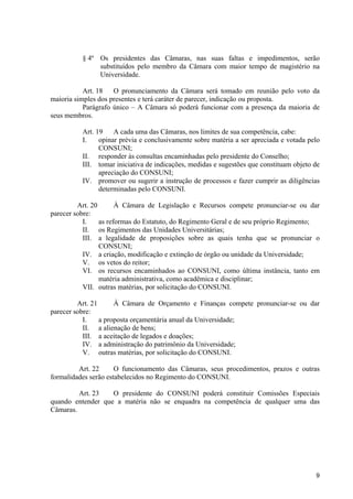 9
§ 4º Os presidentes das Câmaras, nas suas faltas e impedimentos, serão
substituídos pelo membro da Câmara com maior tempo de magistério na
Universidade.
Art. 18 O pronunciamento da Câmara será tomado em reunião pelo voto da
maioria simples dos presentes e terá caráter de parecer, indicação ou proposta.
Parágrafo único – A Câmara só poderá funcionar com a presença da maioria de
seus membros.
Art. 19 A cada uma das Câmaras, nos limites de sua competência, cabe:
I. opinar prévia e conclusivamente sobre matéria a ser apreciada e votada pelo
CONSUNI;
II. responder às consultas encaminhadas pelo presidente do Conselho;
III. tomar iniciativa de indicações, medidas e sugestões que constituam objeto de
apreciação do CONSUNI;
IV. promover ou sugerir a instrução de processos e fazer cumprir as diligências
determinadas pelo CONSUNI.
Art. 20 À Câmara de Legislação e Recursos compete pronunciar-se ou dar
parecer sobre:
I. as reformas do Estatuto, do Regimento Geral e de seu próprio Regimento;
II. os Regimentos das Unidades Universitárias;
III. a legalidade de proposições sobre as quais tenha que se pronunciar o
CONSUNI;
IV. a criação, modificação e extinção de órgão ou unidade da Universidade;
V. os vetos do reitor;
VI. os recursos encaminhados ao CONSUNI, como última instância, tanto em
matéria administrativa, como acadêmica e disciplinar;
VII. outras matérias, por solicitação do CONSUNI.
Art. 21 À Câmara de Orçamento e Finanças compete pronunciar-se ou dar
parecer sobre:
I. a proposta orçamentária anual da Universidade;
II. a alienação de bens;
III. a aceitação de legados e doações;
IV. a administração do patrimônio da Universidade;
V. outras matérias, por solicitação do CONSUNI.
Art. 22 O funcionamento das Câmaras, seus procedimentos, prazos e outras
formalidades serão estabelecidos no Regimento do CONSUNI.
Art. 23 O presidente do CONSUNI poderá constituir Comissões Especiais
quando entender que a matéria não se enquadra na competência de qualquer uma das
Câmaras.
 