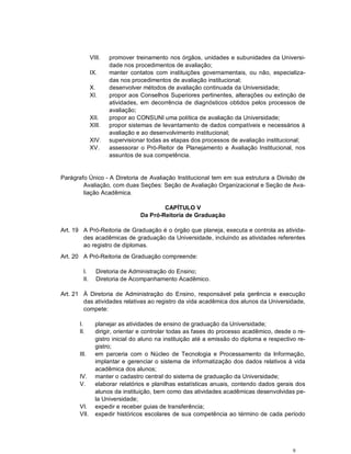 9
VIII. promover treinamento nos órgãos, unidades e subunidades da Universi-
dade nos procedimentos de avaliação;
IX. manter contatos com instituições governamentais, ou não, especializa-
das nos procedimentos de avaliação institucional;
X. desenvolver métodos de avaliação continuada da Universidade;
XI. propor aos Conselhos Superiores pertinentes, alterações ou extinção de
atividades, em decorrência de diagnósticos obtidos pelos processos de
avaliação;
XII. propor ao CONSUNI uma política de avaliação da Universidade;
XIII. propor sistemas de levantamento de dados compatíveis e necessários à
avaliação e ao desenvolvimento institucional;
XIV. supervisionar todas as etapas dos processos de avaliação institucional;
XV. assessorar o Pró-Reitor de Planejamento e Avaliação Institucional, nos
assuntos de sua competência.
Parágrafo Único - A Diretoria de Avaliação Institucional tem em sua estrutura a Divisão de
Avaliação, com duas Seções: Seção de Avaliação Organizacional e Seção de Ava-
liação Acadêmica.
CAPÍTULO V
Da Pró-Reitoria de Graduação
Art. 19 A Pró-Reitoria de Graduação é o órgão que planeja, executa e controla as ativida-
des acadêmicas de graduação da Universidade, incluindo as atividades referentes
ao registro de diplomas.
Art. 20 A Pró-Reitoria de Graduação compreende:
I. Diretoria de Administração do Ensino;
II. Diretoria de Acompanhamento Acadêmico.
Art. 21 À Diretoria de Administração do Ensino, responsável pela gerência e execução
das atividades relativas ao registro da vida acadêmica dos alunos da Universidade,
compete:
I. planejar as atividades de ensino de graduação da Universidade;
II. dirigir, orientar e controlar todas as fases do processo acadêmico, desde o re-
gistro inicial do aluno na instituição até a emissão do diploma e respectivo re-
gistro;
III. em parceria com o Núcleo de Tecnologia e Processamento da Informação,
implantar e gerenciar o sistema de informatização dos dados relativos à vida
acadêmica dos alunos;
IV. manter o cadastro central do sistema de graduação da Universidade;
V. elaborar relatórios e planilhas estatísticas anuais, contendo dados gerais dos
alunos da instituição, bem como das atividades acadêmicas desenvolvidas pe-
la Universidade;
VI. expedir e receber guias de transferência;
VII. expedir históricos escolares de sua competência ao término de cada período
 