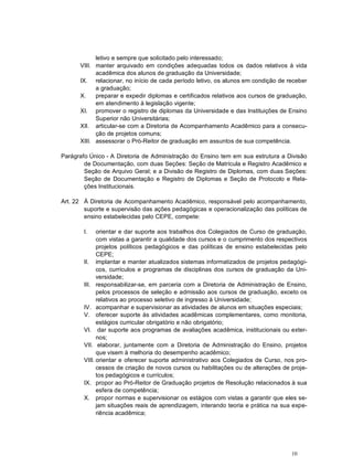 10
letivo e sempre que solicitado pelo interessado;
VIII. manter arquivado em condições adequadas todos os dados relativos à vida
acadêmica dos alunos de graduação da Universidade;
IX. relacionar, no início de cada período letivo, os alunos em condição de receber
a graduação;
X. preparar e expedir diplomas e certificados relativos aos cursos de graduação,
em atendimento à legislação vigente;
XI. promover o registro de diplomas da Universidade e das Instituições de Ensino
Superior não Universitárias;
XII. articular-se com a Diretoria de Acompanhamento Acadêmico para a consecu-
ção de projetos comuns;
XIII. assessorar o Pró-Reitor de graduação em assuntos de sua competência.
Parágrafo Único - A Diretoria de Administração do Ensino tem em sua estrutura a Divisão
de Documentação, com duas Seções: Seção de Matrícula e Registro Acadêmico e
Seção de Arquivo Geral; e a Divisão de Registro de Diplomas, com duas Seções:
Seção de Documentação e Registro de Diplomas e Seção de Protocolo e Rela-
ções Institucionais.
Art. 22 À Diretoria de Acompanhamento Acadêmico, responsável pelo acompanhamento,
suporte e supervisão das ações pedagógicas e operacionalização das políticas de
ensino estabelecidas pelo CEPE, compete:
I. orientar e dar suporte aos trabalhos dos Colegiados de Curso de graduação,
com vistas a garantir a qualidade dos cursos e o cumprimento dos respectivos
projetos políticos pedagógicos e das políticas de ensino estabelecidas pelo
CEPE;
II. implantar e manter atualizados sistemas informatizados de projetos pedagógi-
cos, currículos e programas de disciplinas dos cursos de graduação da Uni-
versidade;
III. responsabilizar-se, em parceria com a Diretoria de Administração de Ensino,
pelos processos de seleção e admissão aos cursos de graduação, exceto os
relativos ao processo seletivo de ingresso à Universidade;
IV. acompanhar e supervisionar as atividades de alunos em situações especiais;
V. oferecer suporte às atividades acadêmicas complementares, como monitoria,
estágios curricular obrigatório e não obrigatório;
VI. dar suporte aos programas de avaliações acadêmica, institucionais ou exter-
nos;
VII. elaborar, juntamente com a Diretoria de Administração do Ensino, projetos
que visem à melhoria do desempenho acadêmico;
VIII. orientar e oferecer suporte administrativo aos Colegiados de Curso, nos pro-
cessos de criação de novos cursos ou habilitações ou de alterações de proje-
tos pedagógicos e currículos;
IX. propor ao Pró-Reitor de Graduação projetos de Resolução relacionados à sua
esfera de competência;
X. propor normas e supervisionar os estágios com vistas a garantir que eles se-
jam situações reais de aprendizagem, interando teoria e prática na sua expe-
riência acadêmica;
 