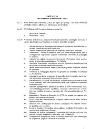 14
CAPÍTULO VII
Da Pró-Reitoria de Extensão e Cultura
Art. 27 A Pró-Reitoria de Extensão e Cultura é o órgão que planeja, executa e controla as
atividades relativas à Extensão e Cultura da Universidade.
Art. 28 A Pró-Reitoria de Extensão e Cultura compreende:
I. Diretoria de Extensão;
II. Diretoria de Cultura.
Art. 29 À Diretoria de Extensão, responsável pelo planejamento, orientação, execução e
registro dos Programas, Projetos e Eventos de Extensão, compete:
I. articular-se com os docentes supervisores de programas e projetos de ex-
tensão, visando à integração das ações;
II. prestar assessoria na elaboração de projetos e eventos de extensão;
III. assessorar a Câmara de Extensão do CEPE, fornecendo subsídios para a
avaliação dos programas e projetos de extensão submetidos à apreciação
da mesma;
IV. subsidiar os órgãos interessados, fornecendo informações sobre as ativi-
dades de extensão cadastradas na Pró-Reitoria;
V. coordenar as ações de controle dos recursos financeiros liberados para os
programas, projetos e eventos de extensão;
VI. apoiar administrativamente a execução dos programas, projetos e eventos
de extensão;
VII. coordenar a participação discente nos projetos de extensão cadastrados
na Pró-Reitoria;
VIII. organizar e coordenar os eventos de extensão da Universidade, como: cur-
sos, simpósios, congressos, festivais, entre outros;
IX. manter registro e controle dos discentes envolvidos em programas e proje-
tos de extensão, bem como responsabilizar-se pela expedição dos respec-
tivos certificados;
X. elaborar, acompanhar e controlar convênios e outros instrumentos afins,
com entidades particulares e públicas, nacionais e internacionais, com ob-
jetivo de viabilizar programas e projetos de extensão cadastrados na Pró-
Reitoria;
XI. assessorar a Câmara de Extensão do CEPE, na análise de matérias sub-
metidas à apreciação da mesma;
XII. propor diretrizes e alterações que busquem a melhoria das ações sob sua
responsabilidade;
XIII. elaborar, com a participação das demais unidades da Pró-Reitoria, o relató-
rio geral de cada exercício;
XIV. buscar e divulgar informações sobre órgãos e entidades financiadoras de
programas e projetos de extensão;
XV. subsidiar os órgãos interessados, fornecendo informações sobre os pro-
gramas e projeto de extensão realizados pela Pró-Reitoria;
XVI. assessorar os docentes na busca de recursos financeiros para a realização
de programas, projetos e eventos de extensão;
 
