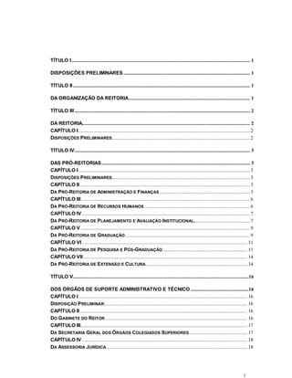 1
TÍTULO I.......................................................................................................................................... 1
DISPOSIÇÕES PRELIMINARES.................................................................................................. 1
TÍTULO II......................................................................................................................................... 1
DA ORGANIZAÇÃO DA REITORIA.............................................................................................. 1
TÍTULO III........................................................................................................................................ 2
DA REITORIA.................................................................................................................................. 2
CAPÍTULO I.....................................................................................................................................2
DISPOSIÇÕES PRELIMINARES........................................................................................................... 2
TÍTULO IV........................................................................................................................................ 3
DAS PRÓ-REITORIAS................................................................................................................... 3
CAPÍTULO I.....................................................................................................................................3
DISPOSIÇÕES PRELIMINARES........................................................................................................... 3
CAPÍTULO II....................................................................................................................................3
DA PRÓ-REITORIA DE ADMINISTRAÇÃO E FINANÇAS ......................................................................3
CAPÍTULO III...................................................................................................................................6
DA PRÓ-REITORIA DE RECURSOS HUMANOS.................................................................................. 6
CAPÍTULO IV ..................................................................................................................................7
DA PRÓ-REITORIA DE PLANEJAMENTO E AVALIAÇÃO INSTITUCIONAL........................................... 7
CAPÍTULO V ...................................................................................................................................9
DA PRÓ-REITORIA DE GRADUAÇÃO.................................................................................................9
CAPÍTULO VI ................................................................................................................................ 11
DA PRÓ-REITORIA DE PESQUISA E PÓS-GRADUAÇÃO ................................................................. 11
CAPÍTULO VII............................................................................................................................... 14
DA PRÓ-REITORIA DE EXTENSÃO E CULTURA............................................................................... 14
TÍTULO V........................................................................................................................................16
DOS ÓRGÃOS DE SUPORTE ADMINISTRATIVO E TÉCNICO .............................................16
CAPÍTULO I................................................................................................................................... 16
DISPOSIÇÃO PRELIMINAR............................................................................................................... 16
CAPÍTULO II.................................................................................................................................. 16
DO GABINETE DO REITOR .............................................................................................................. 16
CAPÍTULO III................................................................................................................................. 17
DA SECRETARIA GERAL DOS ÓRGÃOS COLEGIADOS SUPERIORES............................................. 17
CAPÍTULO IV ................................................................................................................................ 18
DA ASSESSORIA JURÍDICA............................................................................................................. 18
 