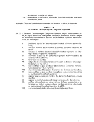 17
ta) dias antes da respectiva eleição;
XIV. desempenhar outras tarefas compatíveis com suas atribuições e as deter-
minadas pelo Reitor.
Parágrafo Único - O Gabinete do Reitor tem em sua estrutura a Divisão de Protocolo.
CAPÍTULO III
Da Secretaria Geral dos Órgãos Colegiados Superiores
Art. 33 A Secretaria Geral dos Órgãos Colegiados Superiores, dirigida pelo Secretário Ge-
ral, é o órgão responsável pela agenda, convocação, elaboração de atas e edição
de documentos decorrentes de decisões dos Conselhos Superiores da Universi-
dade, e a ela compete:
I. preparar a agenda dos trabalhos dos Conselhos Superiores da Universi-
dade;
II. convocar reuniões dos Conselhos Superiores, conforme solicitação do
Reitor;
III. convocar os membros das Câmaras dos Conselhos Superiores por solici-
tação de seus respectivos presidentes;
IV. secretariar as sessões dos Conselhos Superiores da Universidade e de
suas respectivas Câmaras;
V. lavrar atas das reuniões;
VI. redigir atos e demais documentos que traduzam as decisões tomadas pe-
los Colegiados Superiores;
VII. responsabilizar-se pela guarda de todo material da secretaria e manter a-
tualizados os respectivos registros;
VIII. disponibilizar ao público os atos decorrentes das decisões dos Conselhos;
IX. responsabilizar-se pela guarda e instalação de equipamentos necessários
às reuniões dos Conselhos Superiores;
X. registrar as presenças dos membros dos Conselhos Superiores em suas
reuniões;
XI. registrar as justificativas de ausência apresentadas pelos Conselheiros;
XII. notificar o Conselheiro que estiver no limite de faltas consecutivas ou al-
ternadas que podem ensejar perda de mandato, conforme estabelecido
no regimento dos Conselhos Superiores da UENP.
XIII. exercer outras atividades afins, quando solicitadas pelo Reitor.
 