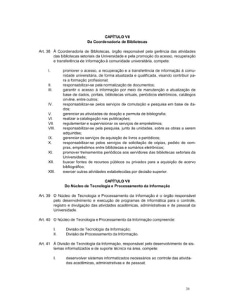 20
CAPÍTULO VII
Da Coordenadoria de Bibliotecas
Art. 38 À Coordenadoria de Bibliotecas, órgão responsável pela gerência das atividades
das bibliotecas setoriais da Universidade e pela promoção do acesso, recuperação
e transferência de informação à comunidade universitária, compete:
I. promover o acesso, a recuperação e a transferência de informação à comu-
nidade universitária, de forma atualizada e qualificada, visando contribuir pa-
ra a formação profissional;
II. responsabilizar-se pela normalização de documentos;
III. garantir o acesso à informação por meio de manutenção e atualização de
base de dados, portais, bibliotecas virtuais, periódicos eletrônicos, catálogos
on-line, entre outros;
IV. responsabilizar-se pelos serviços de comutação e pesquisa em base de da-
dos;
V. gerenciar as atividades de doação e permuta de bibliografia;
VI. realizar a catalogação nas publicações;
VII. regulamentar e supervisionar os serviços de empréstimos;
VIII. responsabilizar-se pela pesquisa, junto às unidades, sobre as obras a serem
adquiridas;
IX. gerenciar os serviços de aquisição de livros e periódicos;
X. responsabilizar-se pelos serviços de solicitação de cópias, pedido de com-
pras, empréstimos entre bibliotecas e sumários eletrônicos;
XI. promover treinamentos periódicos aos servidores das bibliotecas setoriais da
Universidade;
XII. buscar fontes de recursos públicos ou privados para a aquisição de acervo
bibliográfico;
XIII. exercer outras atividades estabelecidas por decisão superior.
CAPÍTULO VII
Do Núcleo de Tecnologia e Processamento da Informação
Art. 39 O Núcleo de Tecnologia e Processamento da Informação é o órgão responsável
pelo desenvolvimento e execução de programas de informática para o controle,
registro e divulgação das atividades acadêmicas, administrativas e de pessoal da
Universidade.
Art. 40 O Núcleo de Tecnologia e Processamento da Informação compreende:
I. Divisão de Tecnologia da Informação;
II. Divisão de Processamento da Informação.
Art. 41 À Divisão de Tecnologia da Informação, responsável pelo desenvolvimento de sis-
temas informatizados e de suporte técnico na área, compete:
I. desenvolver sistemas informatizados necessários ao controle das ativida-
des acadêmicas, administrativas e de pessoal;
 