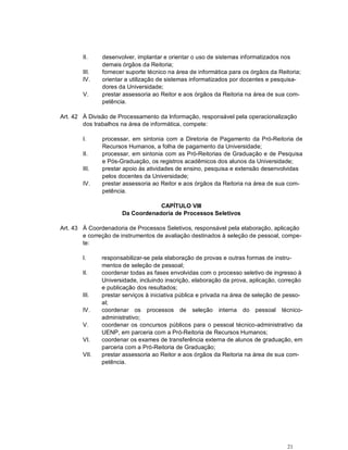 21
II. desenvolver, implantar e orientar o uso de sistemas informatizados nos
demais órgãos da Reitoria;
III. fornecer suporte técnico na área de informática para os órgãos da Reitoria;
IV. orientar a utilização de sistemas informatizados por docentes e pesquisa-
dores da Universidade;
V. prestar assessoria ao Reitor e aos órgãos da Reitoria na área de sua com-
petência.
Art. 42 À Divisão de Processamento da Informação, responsável pela operacionalização
dos trabalhos na área de informática, compete:
I. processar, em sintonia com a Diretoria de Pagamento da Pró-Reitoria de
Recursos Humanos, a folha de pagamento da Universidade;
II. processar, em sintonia com as Pró-Reitorias de Graduação e de Pesquisa
e Pós-Graduação, os registros acadêmicos dos alunos da Universidade;
III. prestar apoio às atividades de ensino, pesquisa e extensão desenvolvidas
pelos docentes da Universidade;
IV. prestar assessoria ao Reitor e aos órgãos da Reitoria na área de sua com-
petência.
CAPÍTULO VIII
Da Coordenadoria de Processos Seletivos
Art. 43 À Coordenadoria de Processos Seletivos, responsável pela elaboração, aplicação
e correção de instrumentos de avaliação destinados à seleção de pessoal, compe-
te:
I. responsabilizar-se pela elaboração de provas e outras formas de instru-
mentos de seleção de pessoal;
II. coordenar todas as fases envolvidas com o processo seletivo de ingresso à
Universidade, incluindo inscrição, elaboração da prova, aplicação, correção
e publicação dos resultados;
III. prestar serviços à iniciativa pública e privada na área de seleção de pesso-
al;
IV. coordenar os processos de seleção interna do pessoal técnico-
administrativo;
V. coordenar os concursos públicos para o pessoal técnico-administrativo da
UENP, em parceria com a Pró-Reitoria de Recursos Humanos;
VI. coordenar os exames de transferência externa de alunos de graduação, em
parceria com a Pró-Reitoria de Graduação;
VII. prestar assessoria ao Reitor e aos órgãos da Reitoria na área de sua com-
petência.
 