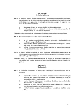 22
CAPÍTULO IX
Da Auditoria Interna
Art. 44 A Auditoria Interna, dirigida pelo Auditor, é o órgão responsável pelos processos
de verificação de caráter econômico-financeiro-contábil da Universidade, compre-
endendo o exame, pesquisa, investigação, análise e a avaliação de registros, e as
suas atividades consistirão de:
I. auditorias normais, de caráter regular, contínuo ou alternado;
II. auditorias especiais ou ocasionais para apurar denúncias ou suspeitas de
irregularidades, ou para realizar diligências.
Parágrafo único – As auditorias deverão ser efetuadas com o conhecimento do Reitor.
Art. 45 No exercício de suas funções é facultado ao Auditor:
I. ter livre acesso às dependências, arquivos, processos e papéis da adminis-
tração em qualquer órgão ou setor;
II. requisitar documentos, processos, papéis e solicitar informações e parece-
res, colher depoimentos e testemunhos;
III. solicitar funcionários de outros órgãos, ouvidos os respectivos responsá-
veis, para organizar seus serviços.
Art. 46 O Auditor deverá apresentar ao Reitor o relatório dos trabalhos desenvolvidos, e-
mitindo parecer sobre os problemas examinados, propondo medidas que entender
adequadas, quando for o caso.
Parágrafo único - As irregularidades relacionadas às rotinas de serviços poderão ser co-
municadas pelo auditor, diretamente, ao responsável pelo órgão ou unidade res-
pectiva.
CAPÍTULO X
Da Ouvidoria
Art. 47 A Ouvidoria, subordinada ao Reitor, será exercida por um único Ouvidor, e a ela
compete:
I. receber dos membros da comunidade interna e externa à Universidade, por
escrito e com identificação formal, toda e qualquer manifestação sobre as-
suntos pertinentes à Universidade;
II. manter absoluto sigilo sobre o conteúdo e identidade das manifestações
dos membros da comunidade;
III. comunicar ao Reitor todo fato relatado que mereça a atenção e tomada de
providências pela administração da Instituição;
IV. verificar, sempre que possível, a veracidade e procedência dos fatos narra-
dos.
 