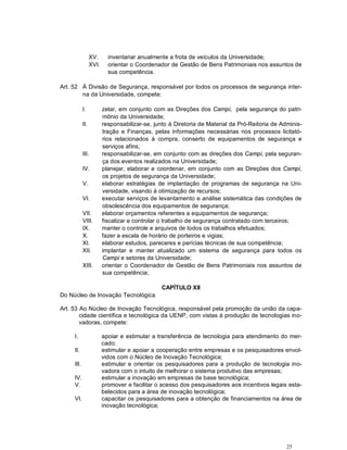 25
XV. inventariar anualmente a frota de veículos da Universidade;
XVI. orientar o Coordenador de Gestão de Bens Patrimoniais nos assuntos de
sua competência.
Art. 52 À Divisão de Segurança, responsável por todos os processos de segurança inter-
na da Universidade, compete:
I. zelar, em conjunto com as Direções dos Campi, pela segurança do patri-
mônio da Universidade;
II. responsabilizar-se, junto à Diretoria de Material da Pró-Reitoria de Adminis-
tração e Finanças, pelas informações necessárias nos processos licitató-
rios relacionados à compra, conserto de equipamentos de segurança e
serviços afins;
III. responsabilizar-se, em conjunto com as direções dos Campi, pela seguran-
ça dos eventos realizados na Universidade;
IV. planejar, elaborar e coordenar, em conjunto com as Direções dos Campi,
os projetos de segurança da Universidade;
V. elaborar estratégias de implantação de programas de segurança na Uni-
versidade, visando à otimização de recursos;
VI. executar serviços de levantamento e análise sistemática das condições de
obsolescência dos equipamentos de segurança;
VII. elaborar orçamentos referentes a equipamentos de segurança;
VIII. fiscalizar e controlar o trabalho de segurança contratado com terceiros;
IX. manter o controle e arquivos de todos os trabalhos efetuados;
X. fazer a escala de horário de porteiros e vigias;
XI. elaborar estudos, pareceres e perícias técnicas de sua competência;
XII. implantar e manter atualizado um sistema de segurança para todos os
Campi e setores da Universidade;
XIII. orientar o Coordenador de Gestão de Bens Patrimoniais nos assuntos de
sua competência;
CAPÍTULO XII
Do Núcleo de Inovação Tecnológica
Art. 53 Ao Núcleo de Inovação Tecnológica, responsável pela promoção da união da capa-
cidade científica e tecnológica da UENP, com vistas à produção de tecnologias ino-
vadoras, compete:
I. apoiar e estimular a transferência de tecnologia para atendimento do mer-
cado;
II. estimular e apoiar a cooperação entre empresas e os pesquisadores envol-
vidos com o Núcleo de Inovação Tecnológica;
III. estimular e orientar os pesquisadores para a produção de tecnologia ino-
vadora com o intuito de melhorar o sistema produtivo das empresas;
IV. estimular a inovação em empresas de base tecnológica;
V. promover e facilitar o acesso dos pesquisadores aos incentivos legais esta-
belecidos para a área de inovação tecnológica;
VI. capacitar os pesquisadores para a obtenção de financiamentos na área de
inovação tecnológica;
 