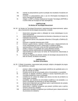 26
VII. orientar os pesquisadores quanto à proteção dos resultados inovadores em
pesquisa;
VIII. incentivar os pesquisadores para o uso de informações tecnológicas do
banco internacional de patentes;
IX. integrar a UENP no Núcleo Estadual de Inovação Tecnológica (NITPAR) e
a outras redes de Inovação de maior abrangência;
CAPÍTULO XIII
Do Núcleo de Tecnologia Educacional
Art. 54 Ao Núcleo de Tecnologia Educacional, responsável pelo desenvolvimento, aplica-
ção e treinamento de tecnologias educacionais, compete:
I. desenvolver pesquisas sobre a utilização de novas metodologias no pro-
cesso educacional;
II. responsabilizar-se pelo treinamento de docentes e discentes em novas me-
todologias educacionais;
III. emitir parecer técnico nas propostas referentes à Educação a Distância (E-
aD);
IV. promover e capacitar docentes para a EaD;
V. oferecer suporte técnico, material e financeiro para o desenvolvimento de
novas metodologias de ensino, presenciais e à distância (EaD);
VI. operacionalizar a oferta dos cursos de EaD autorizados pelo CEPE;
VII. avaliar o impacto e a qualidade dos cursos ofertados de EaD;
VIII. organizar eventos relacionados às metodologias educacionais;
IX. responsabilizar-se pela busca de fontes de financiamento relacionadas à
área de atuação;
X. manter-se integrado aos demais núcleos de tecnologia educacional do Es-
tado do Paraná, do Brasil e do exterior;
CAPÍTULO XIV
Da Rádio Universitária
Art. 55 À Rádio Universitária, responsável pela produção, edição e divulgação de progra-
mas radiofônicos, compete:
I. produzir, editar e divulgar programação radiofônica de qualidade para a re-
gião de inserção da UENP;
II. constituir-se em elo de comunicação entre a Universidade e a sociedade;
III. estimular os debates científicos, políticos e sociais importantes para a co-
munidade acadêmica e para a sociedade;
IV. constituir-se em campo de estágio para alunos da área de jornalismo ou
outras áreas correlatas;
V. possibilitar, aos membros da comunidade acadêmica e da sociedade, o a-
cesso à divulgação de pesquisas ou de fatos relevantes;
VI. desenvolver programas que contribuam para o aprimoramento da socieda-
de da área de inserção da UENP;
VII. desenvolver e implantar programas que possam contribuir para o aprimo-
ramento cultural dos cidadãos;
VIII. desenvolver atividade e programas que contribuam para o desenvolvimento
de processos de cidadania.
 