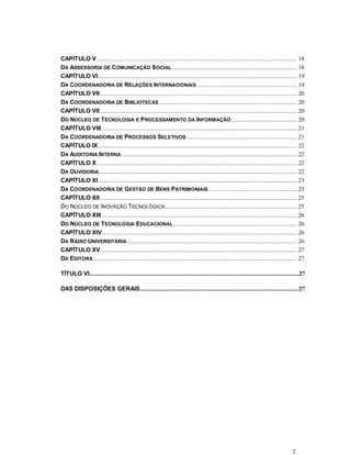 2
CAPÍTULO V ................................................................................................................................. 18
DA ASSESSORIA DE COMUNICAÇÃO SOCIAL................................................................................. 18
CAPÍTULO VI ................................................................................................................................ 19
DA COORDENADORIA DE RELAÇÕES INTERNACIONAIS................................................................. 19
CAPÍTULO VII............................................................................................................................... 20
DA COORDENADORIA DE BIBLIOTECAS ......................................................................................... 20
CAPÍTULO VII............................................................................................................................... 20
DO NÚCLEO DE TECNOLOGIA E PROCESSAMENTO DA INFORMAÇÃO........................................... 20
CAPÍTULO VIII .............................................................................................................................. 21
DA COORDENADORIA DE PROCESSOS SELETIVOS ....................................................................... 21
CAPÍTULO IX ................................................................................................................................ 22
DA AUDITORIA INTERNA ................................................................................................................. 22
CAPÍTULO X ................................................................................................................................. 22
DA OUVIDORIA................................................................................................................................ 22
CAPÍTULO XI ................................................................................................................................ 23
DA COORDENADORIA DE GESTÃO DE BENS PATRIMONIAIS ......................................................... 23
CAPÍTULO XII............................................................................................................................... 25
DO NÚCLEO DE INOVAÇÃO TECNOLÓGICA..................................................................................... 25
CAPÍTULO XIII .............................................................................................................................. 26
DO NÚCLEO DE TECNOLOGIA EDUCACIONAL................................................................................ 26
CAPÍTULO XIV.............................................................................................................................. 26
DA RÁDIO UNIVERSITÁRIA.............................................................................................................. 26
CAPÍTULO XV............................................................................................................................... 27
DA EDITORA ................................................................................................................................... 27
TÍTULO VI.......................................................................................................................................27
DAS DISPOSIÇÕES GERAIS......................................................................................................27
 