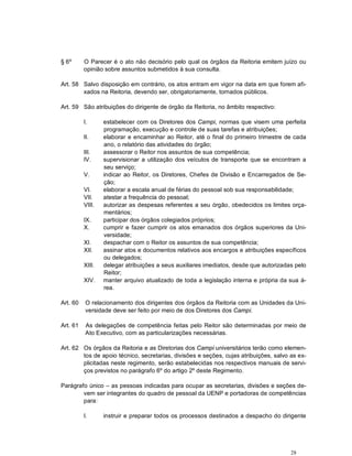 28
§ 6º O Parecer é o ato não decisório pelo qual os órgãos da Reitoria emitem juízo ou
opinião sobre assuntos submetidos à sua consulta.
Art. 58 Salvo disposição em contrário, os atos entram em vigor na data em que forem afi-
xados na Reitoria, devendo ser, obrigatoriamente, tornados públicos.
Art. 59 São atribuições do dirigente de órgão da Reitoria, no âmbito respectivo:
I. estabelecer com os Diretores dos Campi, normas que visem uma perfeita
programação, execução e controle de suas tarefas e atribuições;
II. elaborar e encaminhar ao Reitor, até o final do primeiro trimestre de cada
ano, o relatório das atividades do órgão;
III. assessorar o Reitor nos assuntos de sua competência;
IV. supervisionar a utilização dos veículos de transporte que se encontram a
seu serviço;
V. indicar ao Reitor, os Diretores, Chefes de Divisão e Encarregados de Se-
ção;
VI. elaborar a escala anual de férias do pessoal sob sua responsabilidade;
VII. atestar a frequência do pessoal;
VIII. autorizar as despesas referentes a seu órgão, obedecidos os limites orça-
mentários;
IX. participar dos órgãos colegiados próprios;
X. cumprir e fazer cumprir os atos emanados dos órgãos superiores da Uni-
versidade;
XI. despachar com o Reitor os assuntos de sua competência;
XII. assinar atos e documentos relativos aos encargos e atribuições específicos
ou delegados;
XIII. delegar atribuições a seus auxiliares imediatos, desde que autorizadas pelo
Reitor;
XIV. manter arquivo atualizado de toda a legislação interna e própria da sua á-
rea.
Art. 60 O relacionamento dos dirigentes dos órgãos da Reitoria com as Unidades da Uni-
versidade deve ser feito por meio de dos Diretores dos Campi.
Art. 61 As delegações de competência feitas pelo Reitor são determinadas por meio de
Ato Executivo, com as particularizações necessárias.
Art. 62 Os órgãos da Reitoria e as Diretorias dos Campi universitários terão como elemen-
tos de apoio técnico, secretarias, divisões e seções, cujas atribuições, salvo as ex-
plicitadas neste regimento, serão estabelecidas nos respectivos manuais de servi-
ços previstos no parágrafo 6º do artigo 2º deste Regimento.
Parágrafo único – as pessoas indicadas para ocupar as secretarias, divisões e seções de-
vem ser integrantes do quadro de pessoal da UENP e portadoras de competências
para:
I. instruir e preparar todos os processos destinados a despacho do dirigente
 