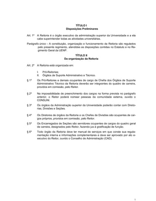 1
TÍTULO I
Disposições Preliminares
Art. 1º A Reitoria é o órgão executivo da administração superior da Universidade e a ela
cabe superintender todas as atividades universitárias.
Parágrafo único – A constituição, organização e funcionamento da Reitoria são regulados
pelo presente regimento, atendidas as disposições contidas no Estatuto e no Re-
gimento Geral da UENP.
TÍTULO II
Da organização da Reitoria
Art. 2º A Reitoria está organizada em:
I. Pró-Reitorias;
II. Órgãos de Suporte Administrativo e Técnico.
§ 1º Os Pró-Reitores e demais ocupantes de cargo de Chefia dos Órgãos de Suporte
Administrativo Técnico da Reitoria deverão ser integrantes do quadro de carreira,
providos em comissão, pelo Reitor.
§ 2º Na impossibilidade de preenchimento dos cargos na forma prevista no parágrafo
anterior, o Reitor poderá nomear pessoas da comunidade externa, ouvido o
CONSUNI.
§ 3º Os órgãos da Administração superior da Universidade poderão contar com Direto-
rias, Divisões e Seções.
§ 4º Os Diretores de órgãos da Reitoria e os Chefes de Divisões são ocupantes de car-
gos próprios, providos em comissão, pelo Reitor.
§ 5º Os Encarregados de Seções são servidores ocupantes de cargos do quadro geral
de carreira, designados pelo Reitor, fazendo jus à gratificação de função.
§ 6º Todo órgão da Reitoria deve ter manual de serviços em que conste sua regula-
mentação interna e informações complementares e deve ser aprovado por ato e-
xecutivo do Reitor, ouvido o Conselho de Administração (CAD).
 