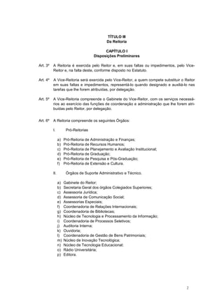 2
TÍTULO III
Da Reitoria
CAPÍTULO I
Disposições Preliminares
Art. 3º A Reitoria é exercida pelo Reitor e, em suas faltas ou impedimentos, pelo Vice-
Reitor e, na falta deste, conforme disposto no Estatuto.
Art. 4º A Vice-Reitoria será exercida pelo Vice-Reitor, a quem compete substituir o Reitor
em suas faltas e impedimentos, representá-lo quando designado e auxiliá-lo nas
tarefas que lhe forem atribuídas, por delegação.
Art. 5º A Vice-Reitoria compreende o Gabinete do Vice-Reitor, com os serviços necessá-
rios ao exercício das funções de coordenação e administração que lhe forem atri-
buídas pelo Reitor, por delegação.
Art. 6º A Reitoria compreende os seguintes Órgãos:
I. Pró-Reitorias
a) Pró-Reitoria de Administração e Finanças;
b) Pró-Reitoria de Recursos Humanos;
c) Pró-Reitoria de Planejamento e Avaliação Institucional;
d) Pró-Reitoria de Graduação;
e) Pró-Reitoria de Pesquisa e Pós-Graduação;
f) Pró-Reitoria de Extensão e Cultura.
II. Órgãos de Suporte Administrativo e Técnico.
a) Gabinete do Reitor;
b) Secretaria Geral dos órgãos Colegiados Superiores;
c) Assessoria Jurídica;
d) Assessoria de Comunicação Social;
e) Assessorias Especiais;
f) Coordenadoria de Relações Internacionais;
g) Coordenadoria de Bibliotecas;
h) Núcleo de Tecnologia e Processamento da Informação;
i) Coordenadoria de Processos Seletivos;
j) Auditoria Interna;
k) Ouvidoria;
l) Coordenadoria de Gestão de Bens Patrimoniais;
m) Núcleo de Inovação Tecnológica;
n) Núcleo de Tecnologia Educacional;
o) Rádio Universitária;
p) Editora.
 