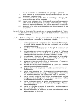 4
nhá-las ao Conselho de Administração, para apreciação e aprovação;
XII. tomar medidas de acompanhamento e orientação administrativa das uni-
dades e dos órgãos da reitoria;
XIII. apresentar, anualmente, ao Pró-Reitor de Administração e Finanças, rela-
tório circunstanciado de suas atividades.
XIV. manter estrita articulação com a Diretoria de Orçamento e Finanças e com
a Pró-Reitoria de Planejamento e Avaliação Institucional para o planeja-
mento dos programas de trabalho, com base no plano diretor da Instituição;
XV. assessorar o Pró-Reitor de Administração e Finanças nos assuntos de sua
competência.
Parágrafo Único - A Diretoria de Administração tem em sua estrutura a Divisão de Patrimô-
nio, Contratos e Serviços, com duas Seções: a Seção de Patrimônio e a Seção de
Contratos e Serviços.
Art. 10 À Diretoria de Orçamento e Finanças, responsável pela execução e controle das
atividades orçamentárias e financeiras da Universidade, compete:
I. efetuar, periodicamente e em parceria com a Diretoria de Administração,
o controle físico e financeiro dos bens, em consonância com os valores
contábeis escriturados;
II. coordenar a elaboração de processos de alienação de bens móveis em
geral;
III. operacionalizar, em conjunto com a Diretoria de Pessoal da Pró-Reitoria
de Recursos Humanos, a elaboração de pedidos de recursos financeiros
para pagamento das despesas com pessoal e encargos sociais;
IV. operacionalizar o pagamento de salários aos servidores da Universidade;
V. controlar as despesas dos serviços de telefonia, de água, de energia elé-
trica, de reprografia, entre outras, da Universidade;
VI. apresentar, anualmente, ao Pró-Reitor de Administração e Finanças, re-
latório circunstanciado de suas atividades;
VII. elaborar pedido de recursos financeiros junto ao Estado, para a folha de
pagamento do pessoal da Universidade;
VIII. propiciar treinamento ao pessoal vinculado aos sistemas financeiro-
orçamentários;
IX. manter estrita articulação com a Diretoria de Administração e com a Pró-
Reitoria de Planejamento e Avaliação Institucional para o planejamento
dos programas de trabalho, com base no plano diretor da Instituição;
X. manter o registro contábil de todos os fatos administrativos que criem ou
extingam direitos e obrigações, ou ainda tenham repercussão imediata
ou mediata sobre o patrimônio da Universidade;
XI. manter o controle financeiro de receitas oriundas de serviços prestados,
em estreita cooperação com a Assessoria de Tecnologia e Processa-
mento da Informação;
XII. manter na Tesouraria os serviços de pagamentos e recebimentos e pro-
ceder a conciliações bancárias;
XIII. elaborar os processos de prestações de contas em conformidade com as
exigências legais ou convênios;
 