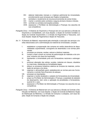 5
XIV. elaborar balancetes mensais e o balanço patrimonial da Universidade,
providenciando suas remessas aos Órgãos competentes;
XV. centralizar o recebimento de recursos provenientes de outras fontes;
XVI. manter o controle sobre contratos e seguros de bens móveis e imóveis;
XVII. controlar os contratos de locações prediais;
XVIII. assessorar o Pró-Reitor de Administração e Finanças nos assuntos de
sua competência.
Parágrafo Único - A Diretoria de Orçamento e Finanças tem em sua estrutura a Divisão de
Orçamento e Contabilidade, com duas Seções: a Seção de Controle Contábil e a
Seção de Controle Orçamentário; e a Divisão de Pagamentos e Tesouraria, com
duas Seções: Seção de Pagamentos e Seção de Tesouraria.
Art. 11 À Diretoria de Material, responsável pela orientação e execução dos serviços e ta-
refas relacionados com a administração de material da Universidade, compete:
I. estabelecer a programação das compras em estrita observância às dispo-
nibilidades orçamentárias, cronograma de desembolso e às normas perti-
nentes;
II. processar as compras, receber, estocar e distribuir materiais;
III. cumprir e fazer cumprir as normas de padronização de materiais e de com-
pras, inclusive nos casos de importação;
IV. representar a Universidade junto aos fornecedores nacionais e estrangei-
ros;
V. promover alienação das sobras, sucatas, materiais em desuso, obsoletos
ou inservíveis, obedecidas as formalidades legais;
VI. efetuar os processos licitatórios relativos às compras de materiais, contra-
tação de serviços e de obras;
VII. organizar o almoxarifado geral, estabelecendo as normas para seu funcio-
namento e controle físico-financeiro do estoque;
VIII. processar as importações;
IX. organizar e manter atualizado o cadastro de fornecedores da Universidade;
X. propor ao Pró-Reitor de Administração e Finanças a expedição de atestado
de desempenho, bem como a aplicação de penalidades a fornecedores,
quando for o caso;
XI. assessorar o Pró-Reitor de Administração e Finanças nos assuntos de sua
competência.
Parágrafo Único - A Diretoria de Material tem em sua estrutura a Divisão de Controle e Dis-
tribuição de Materiais, com duas Seções: a Seção de Controle de Material e Seção
de Distribuição de Materiais; e a Divisão de Compras e Licitações, com duas Se-
ções: Seção de Compras e Seção de Licitação.
 