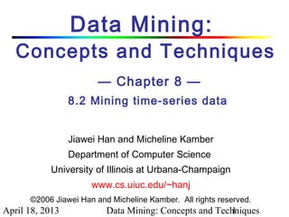 Data Mining:
   Concepts and Techniques
                        — Chapter 8 —
                 8.2 Mining time-series data


                 Jiawei Han and Micheline Kamber
                 Department of Computer Science
           University of Illinois at Urbana-Champaign
                      www.cs.uiuc.edu/~hanj
      ©2006 Jiawei Han and Micheline Kamber. All rights reserved.
April 18, 2013            Data Mining: Concepts and Techniques
                                                       1
 