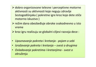  dobro organizovane telesne i perceptivne motorne
aktivnosti su aktivnosti koje neguju zdravlje
šestogodišnjaka ( pokretne igre kroz koje dete stiče
motorno iskustvo )
 režim dana obezbeđuje obroke svakodnevno u isto
vreme
 kroz igru realizuju se globalni ciljevi razvoja dece :
• Upoznavanje pokreta i kretanja - pojam o sebi
• Izražavanje pokreta i kretanja – svest o drugima
• Ovladavanje pokretima i kretanjima - svest o
okruženju
 dobro organizovane telesne i perceptivne motorne
aktivnosti su aktivnosti koje neguju zdravlje
šestogodišnjaka ( pokretne igre kroz koje dete stiče
motorno iskustvo )
 režim dana obezbeđuje obroke svakodnevno u isto
vreme
 kroz igru realizuju se globalni ciljevi razvoja dece :
• Upoznavanje pokreta i kretanja - pojam o sebi
• Izražavanje pokreta i kretanja – svest o drugima
• Ovladavanje pokretima i kretanjima - svest o
okruženju
 