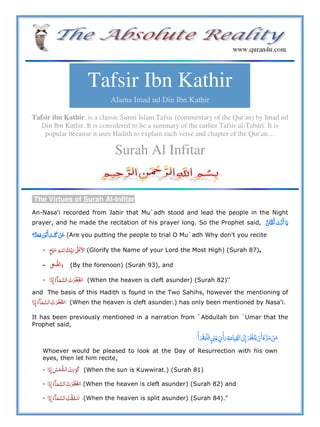 Tafsir Ibn Kathir
Alama Imad ud Din Ibn Kathir
Tafsir ibn Kathir, is a classic Sunni Islam Tafsir (commentary of the Qur'an) by Imad ud
Din Ibn Kathir. It is considered to be a summary of the earlier Tafsir al-Tabari. It is
popular because it uses Hadith to explain each verse and chapter of the Qur'an…
Surah Al Infitar
The Virtues of Surah Al-Infitar
An-Nasa'i recorded from Jabir that Mu`adh stood and lead the people in the Night
prayer, and he made the recitation of his prayer long. So the Prophet said,
(Are you putting the people to trial O Mu`adh Why don't you recite
- ʄʋ (Glorify the Name of your Lord the Most High) (Surah 87),
- ˌ (By the forenoon) (Surah 93), and
- (When the heaven is cleft asunder) (Surah 82)''
and The basis of this Hadith is found in the Two Sahihs, however the mentioning of
(When the heaven is cleft asunder.) has only been mentioned by Nasa'i.
It has been previously mentioned in a narration from `Abdullah bin `Umar that the
Prophet said,
  ʋ           ö  º
Whoever would be pleased to look at the Day of Resurrection with his own
eyes, then let him recite,
- (When the sun is Kuwwirat.) (Surah 81)
- (When the heaven is cleft asunder) (Surah 82) and
- (When the heaven is split asunder) (Surah 84)."
 