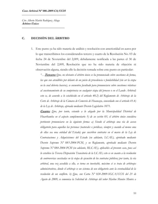 Caso Arbitral Nº 006-2009-CA/CCH
_______________________________

Ciro Alberto Martín Rodríguez Aliaga
Árbitro Único
______________________________



C.      DECISIÓN DEL ÁRBITRO


        1. Este punto ya ha sido materia de análisis y resolución con anterioridad en autos por
             lo que transcribimos los considerandos tercero y cuarto de la Resolución No. 03 de
             fecha 24 de Noviembre del 2,009, debidamente notificada a las partes el 30 de
             Noviembre del 2,009, Resolución que no ha sido materia de objeción ni
             observación alguna, siendo ello la decisión tomada sobre este punto en particular:
                 “…Tercero: Que, no obstante el árbitro único se ha pronunciado sobre cuestiones de forma,
                 las que son atendibles por delante de un juicio de procedencia o fundabilidad (sin ser la etapa
                 en la cual debería hacerse), se encuentra facultado para pronunciarse sobre cuestiones relativas
                 al cuestionamiento de su competencia en cualquier etapa del proceso o en el Laudo Arbitral;
                 esto es, de acuerdo a lo establecido en el artículo 40.2) del Reglamento de Arbitraje de la
                 Corte de Arbitraje de la Cámara de Comercio de Huancayo, concordado con el artículo 41.4)
                 de la Ley de Arbitraje, aproada mediante Decreto Legislativo 1071.
                 Cuarto: Que, por tanto, estando a lo alegado por la Municipalidad Distrital de
                 Huaribamba en el aspecto complementario 1) de su escrito 03, el árbitro único considera
                 pertinente pronunciarse en la siguiente forma: a) Siendo el arbitraje una vía de acceso
                 obligatorio para aquellas las personas (naturales o jurídicas, siempre y cuando al menos una
                 de ellas sea una entidad del Estado) que suscriben contratos en el marco de la Ley de
                 Contrataciones y Adquisiciones del Estado (en adelante, LCAE), aprobado mediante
                 Decreto Supremo Nº 083-2004-PCM, y su Reglamento, aprobado mediante Decreto
                 Supremo Nº 084-2004-PCM (en adelante, RLCAE), aplicables al presente caso, pues así
                 lo establece la Tercera Disposición Transitoria de la LCAE; esto es en cuanto a la resolución
                 de controversias suscitadas en la etapa de ejecución de los contratos públicos; por tanto, la vía
                 arbitral, una vez accedida a ella, se torna en inevitable, máxime si se trata de arbitrajes
                 administrativos, donde el arbitraje es un sistema de uso obligatorio ante la eventualidad de la
                 resolución de un conflicto. b) Que, con Carta Nº 024-2009-SGCA/CCH del 21 de
                 Agosto de 2009, se comunica la Solicitud de Arbitraje del señor Marlon Munive Montes a



                                                                                                               10
 