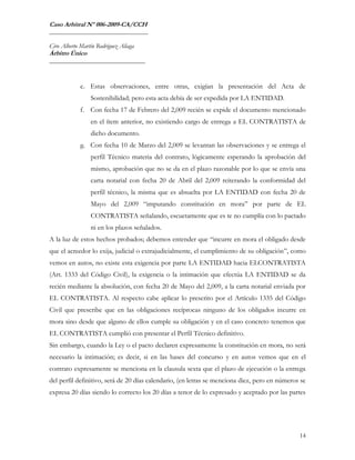 Caso Arbitral Nº 006-2009-CA/CCH
_______________________________

Ciro Alberto Martín Rodríguez Aliaga
Árbitro Único
______________________________



             e. Estas observaciones, entre otras, exigían la presentación del Acta de
                 Sostenibilidad; pero esta acta debía de ser expedida por LA ENTIDAD.
             f. Con fecha 17 de Febrero del 2,009 recién se expide el documento mencionado
                 en el ítem anterior, no existiendo cargo de entrega a EL CONTRATISTA de
                 dicho documento.
             g. Con fecha 10 de Marzo del 2,009 se levantan las observaciones y se entrega el
                 perfil Técnico materia del contrato, lógicamente esperando la aprobación del
                 mismo, aprobación que no se da en el plazo razonable por lo que se envía una
                 carta notarial con fecha 20 de Abril del 2,009 reiterando la conformidad del
                 perfil técnico, la misma que es absuelta por LA ENTIDAD con fecha 20 de
                 Mayo del 2,009 “imputando constitución en mora” por parte de EL
                 CONTRATISTA señalando, escuetamente que es te no cumplía con lo pactado
                 ni en los plazos señalados.
A la luz de estos hechos probados; debemos entender que “incurre en mora el obligado desde
que el acreedor lo exija, judicial o extrajudicialmente, el cumplimiento de su obligación”, como
vemos en autos, no existe esta exigencia por parte LA ENTIDAD hacia ELCONTRATISTA
(Art. 1333 del Código Civil), la exigencia o la intimación que efectúa LA ENTIDAD se da
recién mediante la absolución, con fecha 20 de Mayo del 2,009, a la carta notarial enviada por
EL CONTRATISTA. Al respecto cabe aplicar lo prescrito por el Artículo 1335 del Código
Civil que prescribe que en las obligaciones recíprocas ninguno de los obligados incurre en
mora sino desde que alguno de ellos cumple su obligación y en el caso concreto tenemos que
EL CONTRATISTA cumplió con presentar el Perfil Técnico definitivo.
Sin embargo, cuando la Ley o el pacto declaren expresamente la constitución en mora, no será
necesario la intimación; es decir, si en las bases del concurso y en autos vemos que en el
contrato expresamente se menciona en la clausula sexta que el plazo de ejecución o la entrega
del perfil definitivo, será de 20 días calendario, (en letras se menciona diez, pero en números se
expresa 20 días siendo lo correcto los 20 días a tenor de lo expresado y aceptado por las partes




                                                                                               14
 