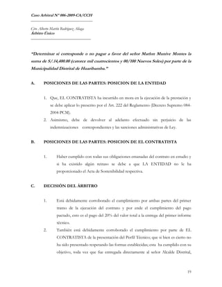 Caso Arbitral Nº 006-2009-CA/CCH
_______________________________

Ciro Alberto Martín Rodríguez Aliaga
Árbitro Único
______________________________



“Determinar si corresponde o no pagar a favor del señor Marlon Munive Montes la
suma de S/.14,400.00 (catorce mil cuatrocientos y 00/100 Nuevos Soles) por parte de la
Municipalidad Distrital de Huaribamba.”


A.      POSICIONES DE LAS PARTES: POSICION DE LA ENTIDAD


        1. Que, EL CONTRATISTA ha incurrido en mora en la ejecución de la prestación y
             se debe aplicar lo prescrito por el Art. 222 del Reglamento (Decreto Supremo 084-
             2004-PCM).
        2. Asimismo, debe de devolver al adelanto efectuado sin perjuicio de las
             indemnizaciones correspondientes y las sanciones administrativas de Ley.


B.      POSICIONES DE LAS PARTES: POSICION DE EL CONTRATISTA


        1.       Haber cumplido con todas sus obligaciones emanadas del contrato en estudio y
                 si ha existido algún retraso se debe a que LA ENTIDAD no le ha
                 proporcionado el Acta de Sostenibilidad respectiva.


C.      DECISIÓN DEL ÁRBITRO


        1.       Está debidamente corroborado el cumplimiento por ambas partes del primer
                 tramo de la ejecución del contrato y por ende el cumplimiento del pago
                 pactado, esto es el pago del 20% del valor total a la entrega del primer informe
                 técnico.
        2.       También está debidamente corroborado el cumplimiento por parte de EL
                 CONTRATISTA de la presentación del Perfil Técnico; que si bien es cierto no
                 ha sido presentado respetando las formas establecidas; esta ha cumplido con su
                 objetivo, toda vez que fue entregada directamente al señor Alcalde Distrital,



                                                                                              19
 