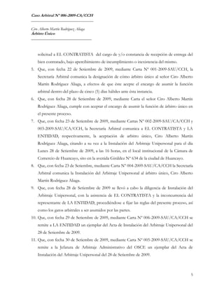 Caso Arbitral Nº 006-2009-CA/CCH
_______________________________

Ciro Alberto Martín Rodríguez Aliaga
Árbitro Único
______________________________



    solicitud a EL CONTRATISTA del cargo de y/o constancia de recepción de entrega del
    bien contratado, bajo apercibimiento de incumplimiento o inexistencia del mismo.
5. Que, con fecha 22 de Setiembre de 2009, mediante Carta Nº 001-2009-SAU/CCH, la
    Secretaría Arbitral comunica la designación de cómo árbitro único al señor Ciro Alberto
    Martín Rodríguez Aliaga, a efectos de que éste acepte el encargo de asumir la función
    arbitral dentro del plazo de cinco (5) días hábiles ante ésta instancia.
6. Que, con fecha 28 de Setiembre de 2009, mediante Carta el señor Ciro Alberto Martín
    Rodríguez Aliaga, cumple con aceptar el encargo de asumir la función de árbitro único en
    el presente proceso.
7. Que, con fecha 23 de Setiembre de 2009, mediante Cartas Nº 002-2009-SAU/CA/CCH y
    003-2009-SAU/CA/CCH, la Secretaría Arbitral comunica a EL CONTRATISTA y LA
    ENTIDAD, respectivamente, la aceptación de arbitro único, Ciro Alberto Martín
    Rodríguez Aliaga, citando a su vez a la Instalación del Arbitraje Unipersonal para el día
    Lunes 28 de Setiembre de 2009, a las 16 horas, en el local institucional de la Cámara de
    Comercio de Huancayo, sito en la avenida Giráldez Nº 634 de la ciudad de Huancayo.
8. Que, con fecha 23 de Setiembre, mediante Carta Nº 004-2009-SAU/CA/CCH la Secretaría
    Arbitral comunica la Instalación del Arbitraje Unipersonal al árbitro único, Ciro Alberto
    Martín Rodríguez Aliaga.
9. Que, con fecha 28 de Setiembre de 2009 se llevó a cabo la diligencia de Instalación del
    Arbitraje Unipersonal, con la asistencia de EL CONTRATISTA y la inconcurrencia del
    representante de LA ENTIDAD, procediéndose a fijar las reglas del presente proceso, así
    como los gatos arbitrales a ser asumidos por las partes.
10. Que, con fecha 29 de Setiembre de 2009, mediante Carta Nº 006-2009-SAU/CA/CCH se
    remite a LA ENTIDAD un ejemplar del Acta de Instalación del Arbitraje Unipersonal del
    28 de Setiembre de 2009.
11. Que, con fecha 30 de Setiembre de 2009, mediante Carta Nº 005-2009-SAU/CA/CCH se
    remite a la Jefatura de Arbitraje Administrativo del OSCE un ejemplar del Acta de
    Instalación del Arbitraje Unipersonal del 28 de Setiembre de 2009.



                                                                                            5
 