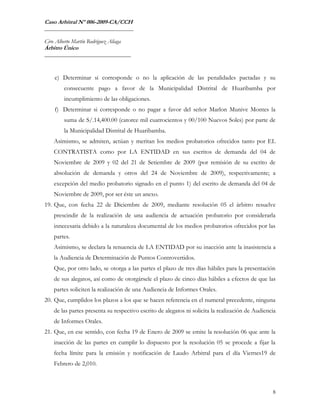Caso Arbitral Nº 006-2009-CA/CCH
_______________________________

Ciro Alberto Martín Rodríguez Aliaga
Árbitro Único
______________________________



    e) Determinar si corresponde o no la aplicación de las penalidades pactadas y su
         consecuente pago a favor de la Municipalidad Distrital de Huaribamba por
         incumplimiento de las obligaciones.
    f) Determinar si corresponde o no pagar a favor del señor Marlon Munive Montes la
         suma de S/.14,400.00 (catorce mil cuatrocientos y 00/100 Nuevos Soles) por parte de
         la Municipalidad Distrital de Huaribamba.
    Asimismo, se admiten, actúan y meritan los medios probatorios ofrecidos tanto por EL
    CONTRATISTA como por LA ENTIDAD en sus escritos de demanda del 04 de
    Noviembre de 2009 y 02 del 21 de Setiembre de 2009 (por remisión de su escrito de
    absolución de demanda y otros del 24 de Noviembre de 2009), respectivamente; a
    excepción del medio probatorio signado en el punto 1) del escrito de demanda del 04 de
    Noviembre de 2009, por ser éste un anexo.
19. Que, con fecha 22 de Diciembre de 2009, mediante resolución 05 el árbitro resuelve
    prescindir de la realización de una audiencia de actuación probatorio por considerarla
    innecesaria debido a la naturaleza documental de los medios probatorios ofrecidos por las
    partes.
    Asimismo, se declara la renuencia de LA ENTIDAD por su inacción ante la inasistencia a
    la Audiencia de Determinación de Puntos Controvertidos.
    Que, por otro lado, se otorga a las partes el plazo de tres días hábiles para la presentación
    de sus alegatos, así como de otorgársele el plazo de cinco días hábiles a efectos de que las
    partes soliciten la realización de una Audiencia de Informes Orales.
20. Que, cumplidos los plazos a los que se hacen referencia en el numeral precedente, ninguna
    de las partes presenta su respectivo escrito de alegatos ni solicita la realización de Audiencia
    de Informes Orales.
21. Que, en ese sentido, con fecha 19 de Enero de 2009 se emite la resolución 06 que ante la
    inacción de las partes en cumplir lo dispuesto por la resolución 05 se procede a fijar la
    fecha límite para la emisión y notificación de Laudo Arbitral para el día Viernes19 de
    Febrero de 2,010.



                                                                                                  8
 