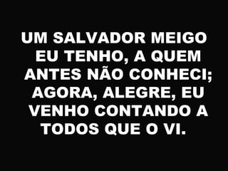 UM SALVADOR MEIGO
EU TENHO, A QUEM
ANTES NÃO CONHECI;
AGORA, ALEGRE, EU
VENHO CONTANDO A
TODOS QUE O VI.
 