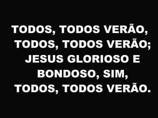 TODOS, TODOS VERÃO,
TODOS, TODOS VERÃO;
JESUS GLORIOSO E
BONDOSO, SIM,
TODOS, TODOS VERÃO.
 