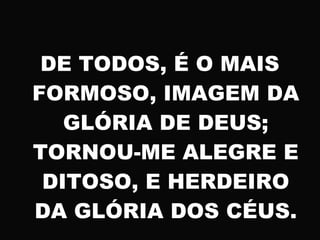 DE TODOS, É O MAIS
FORMOSO, IMAGEM DA
GLÓRIA DE DEUS;
TORNOU-ME ALEGRE E
DITOSO, E HERDEIRO
DA GLÓRIA DOS CÉUS.
 