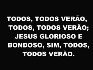 TODOS, TODOS VERÃO,
TODOS, TODOS VERÃO;
JESUS GLORIOSO E
BONDOSO, SIM, TODOS,
TODOS VERÃO.
 